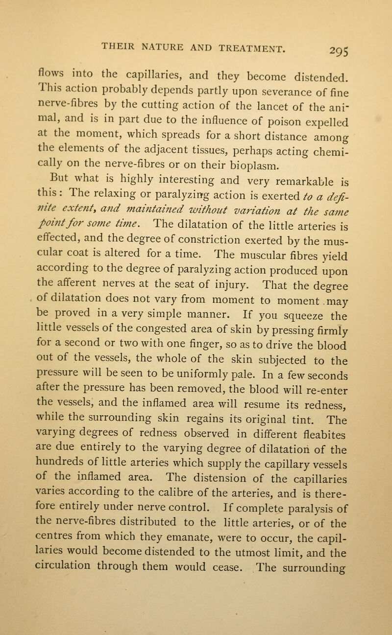 flows into the capillaries, and they become distended. This action probably depends partly upon severance of fine nerve-fibres by the cutting action of the lancet of the ani- mal, and is in part due to the influence of poison expelled at the moment, which spreads for a short distance among the elements of the adjacent tissues, perhaps acting chemi- cally on the nerve-fibres or on their bioplasm. But what is highly interesting and very remarkable is this : The relaxing or paralyzing action is exerted to a defi- nite extenty and maintained without variation at the same poifitfor some time. The dilatation of the little arteries is effected, and the degree of constriction exerted by the mus- cular coat is altered for a time. The muscular fibres yield according to the degree of paralyzing action produced upon the afferent nerves at the seat of injury. That the degree of dilatation does not vary from moment to moment may be proved in a very simple manner. If you squeeze the little vessels of the congested area of skin by pressing firmly for a second or two with one finger, so as to drive the blood out of the vessels, the whole of the skin subjected to the pressure will be seen to be uniformly pale. In a few seconds after the pressure has been removed, the blood will re-enter the vessels, and the inflamed area will resume its redness, while the surrounding skin regains its original tint. The varying degrees of redness observed in different fleabites are due entirely to the varying degree of dilatation of the hundreds of little arteries which supply the capillary vessels of the inflamed area. The distension of the capillaries varies according to the calibre of the arteries, and is there- fore entirely under nerve control. If complete paralysis of the nerve-fibres distributed to the little arteries, or of the centres from which they emanate, were to occur, the capil- laries would become distended to the utmost limit, and the circulation through them would cease. The surrounding