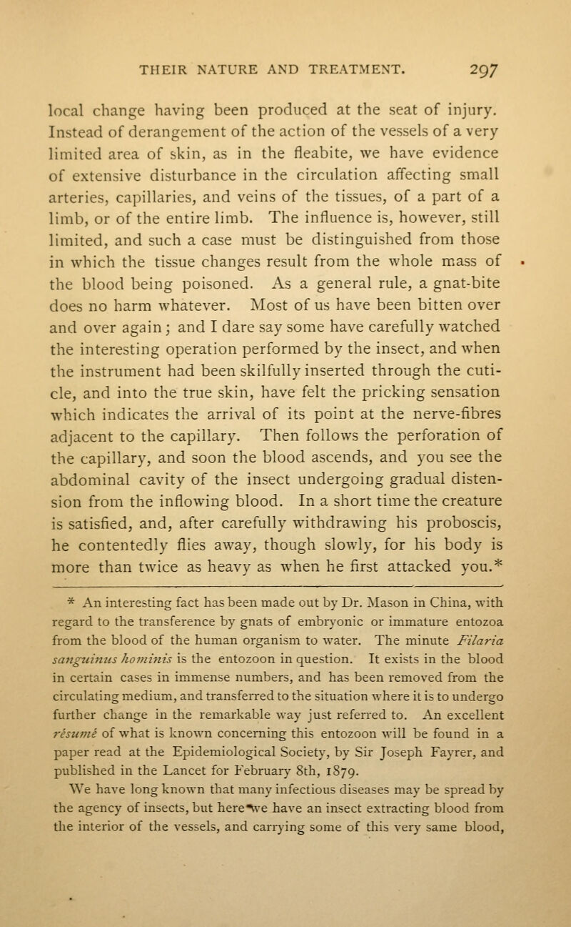 local change having been produced at the seat of injury. Instead of derangement of the action of the vessels of a very limited area of skin, as in the fleabite, we have evidence of extensive disturbance in the circulation affecting small arteries, capillaries, and veins of the tissues, of a part of a limb, or of the entire limb. The influence is, however, still limited, and such a case must be distinguished from those in which the tissue changes result from the whole mass of the blood being poisoned. As a general rule, a gnat-bite does no harm whatever. Most of us have been bitten over and over again ; and I dare say some have carefully watched the interesting operation performed by the insect, and when the instrument had been skilfully inserted through the cuti- cle, and into the true skin, have felt the pricking sensation which indicates the arrival of its point at the nerve-fibres adjacent to the capillary. Then follows the perforation of the capillary, and soon the blood ascends, and you see the abdominal cavity of the insect undergoing gradual disten- sion from the inflowing blood. In a short time the creature is satisfied, and, after carefully withdrawing his proboscis, he contentedly flies away, though slowly, for his body is more than twice as heavy as when he first attacked you.* * An interesting fact has been made out by Dr. Mason in China, with regard to the transference by gnats of embr\-onic or immature entozoa from the blood of the human organism to water. The minute Filaria sangicimis hoininis is the entozoon in question. It exists in the blood in certain cases in immense numbers, and has been removed from the circulating medium, and transferred to the situation where it is to undergo further change in the remarkable way just refen-ed to. An excellent resume of what is known concerning this entozoon will be found in a paper read at the Epidemiological Society, by Sir Joseph Fayrer, and published in the Lancet for February 8th, 1879. We have long known that many infectious diseases may be spread by the agency of insects, but here'\\'e have an insect extracting blood from the interior of the vessels, and canning some of this very same blood,