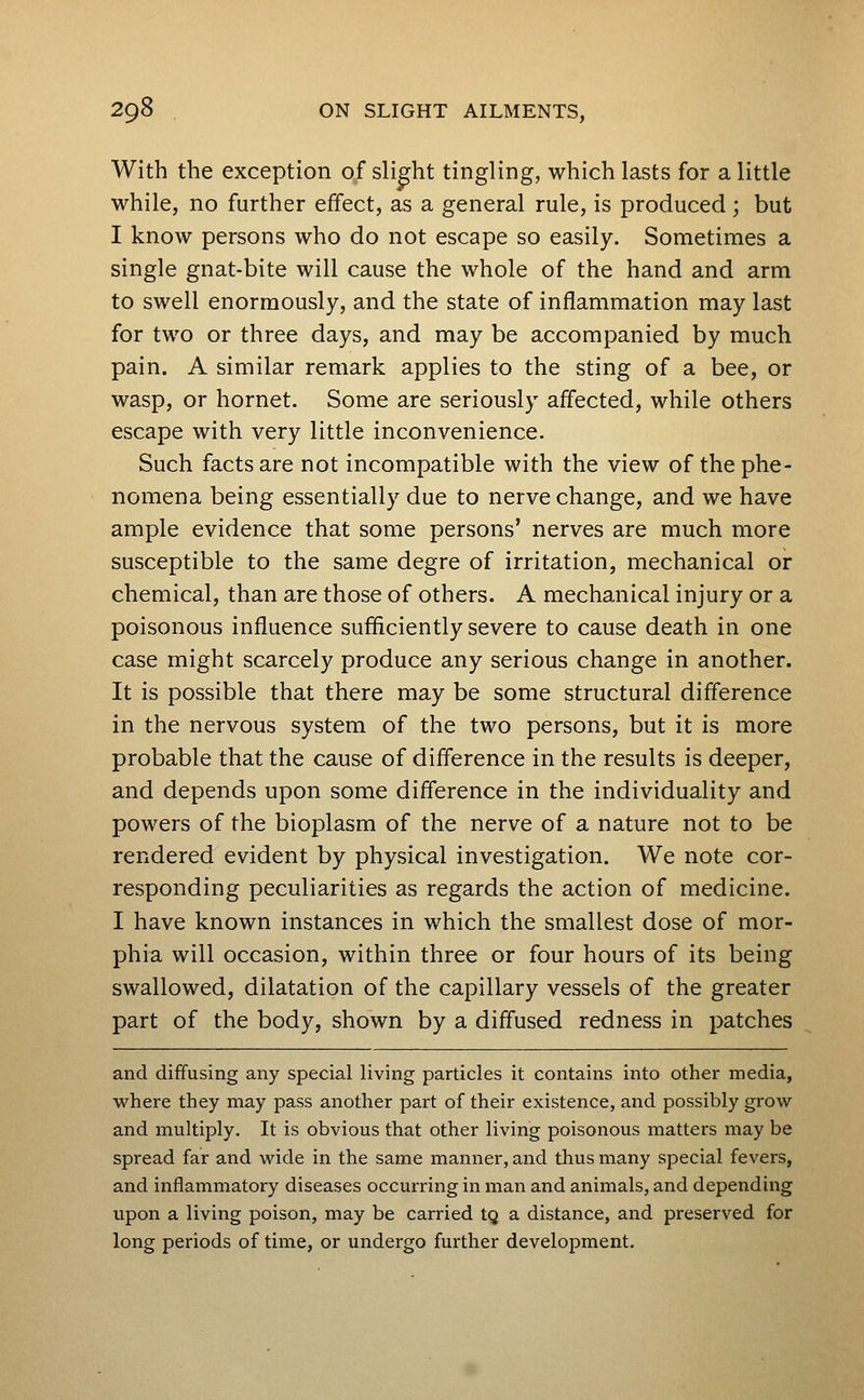 With the exception of slight tingling, which lasts for a little while, no further effect, as a general rule, is produced; but I know persons who do not escape so easily. Sometimes a single gnat-bite will cause the whole of the hand and arm to swell enormously, and the state of inflammation may last for two or three days, and may be accompanied by much pain. A similar remark applies to the sting of a bee, or wasp, or hornet. Some are seriously affected, while others escape with very little inconvenience. Such facts are not incompatible with the view of the phe- nomena being essentially due to nerve change, and we have ample evidence that some persons' nerves are much more susceptible to the same degre of irritation, mechanical or chemical, than are those of others. A mechanical injury or a poisonous influence sufficiently severe to cause death in one case might scarcely produce any serious change in another. It is possible that there may be some structural difference in the nervous system of the two persons, but it is more probable that the cause of difference in the results is deeper, and depends upon some difl'erence in the individuality and powers of the bioplasm of the nerve of a nature not to be rendered evident by physical investigation. We note cor- responding peculiarities as regards the action of medicine. I have known instances in which the smallest dose of mor- phia will occasion, within three or four hours of its being swallowed, dilatation of the capillary vessels of the greater part of the body, shown by a diffused redness in patches and dififusing any special living particles it contains into other media, where they may pass another part of their existence, and possibly grow and multiply. It is obvious that other living poisonous matters may be spread far and wide in the same manner, and thus many special fevers, and inflammatory diseases occurring in man and animals, and depending upon a living poison, may be carried tg a distance, and preserved for long periods of time, or undergo further development.