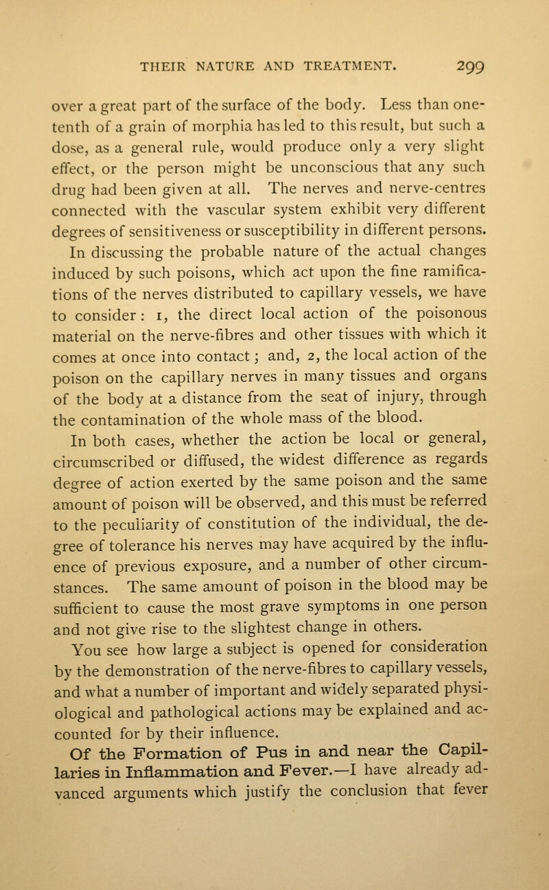 over a great part of the surface of the body. Less than one- tenth of a grain of morphia has led to this result, but such a dose, as a general rule, would produce only a very slight effect, or the person might be unconscious that any such drug had been given at all. The nerves and nerve-centres connected with the vascular system exhibit very different degrees of sensitiveness or susceptibility in different persons. In discussing the probable nature of the actual changes induced by such poisons, which act upon the fine ramifica- tions of the nerves distributed to capillary vessels, we have to consider: i, the direct local action of the poisonous material on the nerve-fibres and other tissues with which it comes at once into contact; and, 2, the local action of the poison on the capillary nerves in many tissues and organs of the body at a distance from the seat of injury, through the contamination of the whole mass of the blood. In both cases, whether the action be local or general, circumscribed or diffused, the widest difference as regards degree of action exerted by the same poison and the same amount of poison will be observed, and this must be referred to the peculiarity of constitution of the individual, the de- gree of tolerance his nerves may have acquired by the influ- ence of previous exposure, and a number of other circum- stances. The same amount of poison in the blood may be sufficient to cause the most grave symptoms in one person and not give rise to the slightest change in others. You see how large a subject is opened for consideration by the demonstration of the nerve-fibres to capillary vessels, and what a number of important and widely separated physi- ological and pathological actions may be explained and ac- counted for by their influence. Of the Formation of Pus in and near the Capil- laries in Inflammation and Fever.—I have already ad- vanced arguments which justify the conclusion that fever