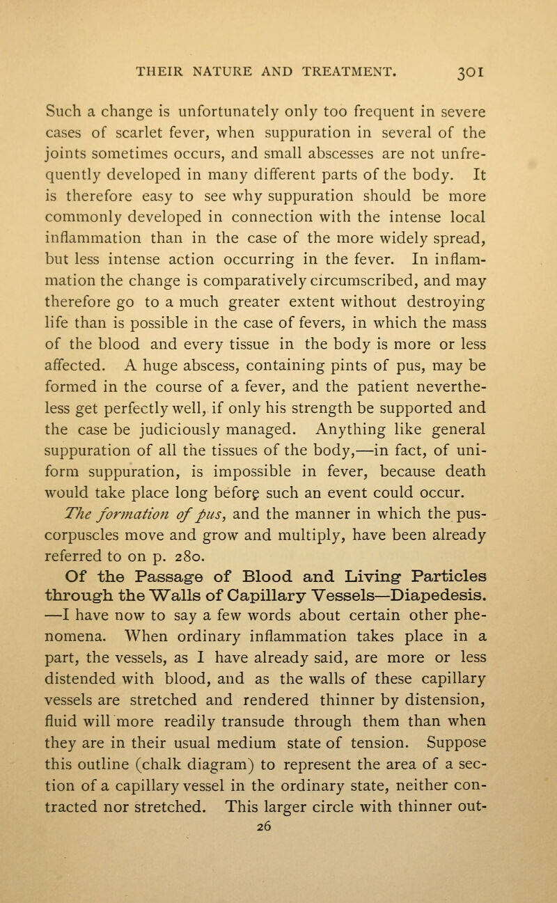 Such a change is unfortunately only too frequent in severe cases of scarlet fever, when suppuration in several of the joints sometimes occurs, and small abscesses are not unfre- quently developed in many different parts of the body. It is therefore easy to see why suppuration should be more commonly developed in connection with the intense local inflammation than in the case of the more widely spread, but less intense action occurring in the fever. In inflam- mation the change is comparatively circumscribed, and may therefore go to a much greater extent without destroying life than is possible in the case of fevers, in which the mass of the blood and every tissue in the body is more or less affected. A huge abscess, containing pints of pus, may be formed in the course of a fever, and the patient neverthe- less get perfectly well, if only his strength be supported and the case be judiciously managed. Anything like general suppuration of all the tissues of the body,—in fact, of uni- form suppuration, is impossible in fever, because death would take place long before such an event could occur. The formation of pus, and the manner in which the pus- corpuscles move and grow and multiply, have been already referred to on p. 280. Of the Passag-e of Blood and Living Particles throug-h the Walls of Capillary Vessels—Diapedesis. —I have now to say a few words about certain other phe- nomena. When ordinary inflammation takes place in a part, the vessels, as I have already said, are more or less distended with blood, and as the walls of these capillary vessels are stretched and rendered thinner by distension, fluid will more readily transude through them than when they are in their usual medium state of tension. Suppose this outline (chalk diagram) to represent the area of a sec- tion of a capillary vessel in the ordinary state, neither con- tracted nor stretched. This larger circle with thinner out- 26