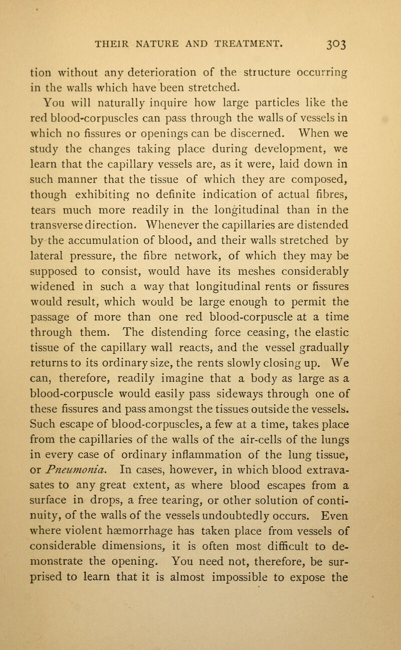 tion without any deterioration of the structure occurring in the walls which have been stretched. You will naturally inquire how large particles like the red blood-corpuscles can pass through the walls of vessels in which no fissures or openings can be discerned. When we study the changes taking place during development, we learn that the capillary vessels are, as it were, laid down in such manner that the tissue of which they are composed, though exhibiting no definite indication of actual fibres, tears much more readily in the longitudinal than in the transverse direction. Whenever the capillaries are distended by the accumulation of blood, and their walls stretched by lateral pressure, the fibre network, of which they may be supposed to consist, would have its meshes considerably widened in such a way that longitudinal rents or fissures would result, which would be large enough to permit the passage of more than one red blood-corpuscle at a time through them. The distending force ceasing, the elastic tissue of the capillary wall reacts, and the vessel gradually returns to its ordinary size, the rents slowly closing up. We can, therefore, readily imagine that a body as large as a blood-corpuscle would easily pass sideways through one of these fissures and pass amongst the tissues outside the vessels. Such escape of blood-corpuscles, a few at a time, takes place from the capillaries of the walls of the air-cells of the lungs in every case of ordinary inflammation of the lung tissue, or Pneumonia. In cases, however, in which blood extrava- sates to any great extent, as where blood escapes from a surface in drops, a free tearing, or other solution of conti- nuity, of the walls of the vessels undoubtedly occurs. Even where violent haemorrhage has taken place from vessels of considerable dimensions, it is often most difficult to de- monstrate the opening. You need not, therefore, be sur- prised to learn that it is almost impossible to expose the