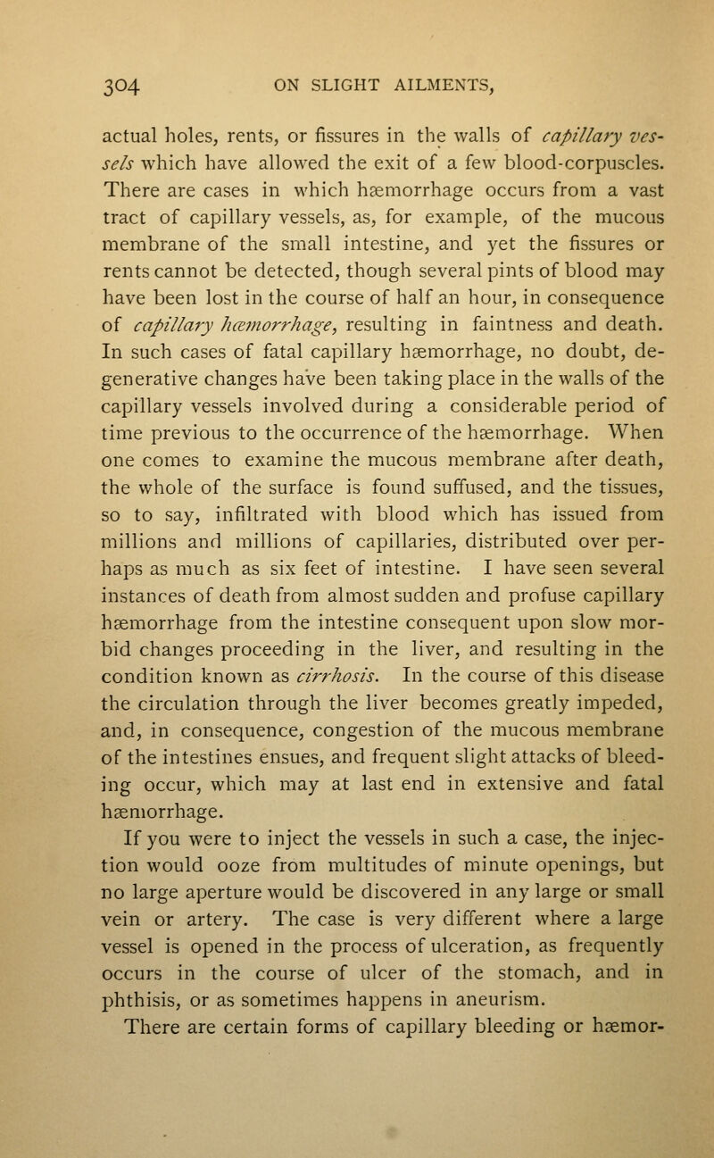 actual holes, rents, or fissures in the walls of capillary ves- sels which have allowed the exit of a few blood-corpuscles. There are cases in which haemorrhage occurs from a vast tract of capillary vessels, as, for example, of the mucous membrane of the small intestine, and yet the fissures or rents cannot be detected, though several pints of blood may have been lost in the course of half an hour, in consequence of capillary hcemorrhage, resulting in faintness and death. In such cases of fatal capillary haemorrhage, no doubt, de- generative changes have been taking place in the walls of the capillary vessels involved during a considerable period of time previous to the occurrence of the haemorrhage. When one comes to examine the mucous membrane after death, the whole of the surface is found suffused, and the tissues, so to say, infiltrated with blood which has issued from millions and millions of capillaries, distributed over per- haps as much as six feet of intestine. I have seen several instances of death from almost sudden and profuse capillary haemorrhage from the intestine consequent upon slow mor- bid changes proceeding in the liver, and resulting in the condition known as cirrhosis. In the course of this disease the circulation through the liver becomes greatly impeded, and, in consequence, congestion of the mucous membrane of the intestines ensues, and frequent slight attacks of bleed- ing occur, which may at last end in extensive and fatal haemorrhage. If you were to inject the vessels in such a case, the injec- tion would ooze from multitudes of minute openings, but no large aperture would be discovered in any large or small vein or artery. The case is very different where a large vessel is opened in the process of ulceration, as frequently occurs in the course of ulcer of the stomach, and in phthisis, or as sometimes happens in aneurism. There are certain forms of capillary bleeding or haemor-