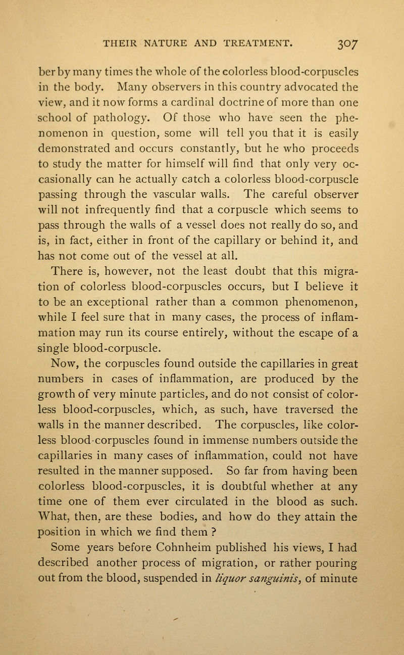 berbymany times the whole of the colorless blood-corpuscles in the bod}^ Many observers in this country advocated the view, and it now forms a cardinal doctrine of more than one school of pathology. Of those who have seen the phe- nomenon in question, some will tell you that it is easily demonstrated and occurs constantly, but he who proceeds to study the matter for himself will find that only very oc- casionally can he actually catch a colorless blood-corpuscle passing through the vascular walls. The careful observer will not infrequently find that a corpuscle which seems to pass through the walls of a vessel does not really do so, and is, in fact, either in front of the capillary or behind it, and has not come out of the vessel at all. There is, however, not the least doubt that this migra- tion of colorless blood-corpuscles occurs, but I believe it to be an exceptional rather than a common phenomenon, while I feel sure that in many cases, the process of inflam- mation may run its course entirely, without the escape of a single blood-corpuscle. Now, the corpuscles found outside the capillaries in great numbers in cases of inflammation, are produced by the growth of very minute particles, and do not consist of color- less blood-corpuscles, which, as such, have traversed the walls in the manner described. The corpuscles, like color- less blood-corpuscles found in immense numbers outside the capillaries in many cases of inflammation, could not have resulted in the manner supposed. So far from having been colorless blood-corpuscles, it is doubtful whether at any time one of them ever circulated in the blood as such. What, then, are these bodies, and how do they attain the position in which we find them ? Some years before Cohnheim published his views, I had described another process of migration, or rather pouring out from the blood, suspended in liquor sanguinis, of minute