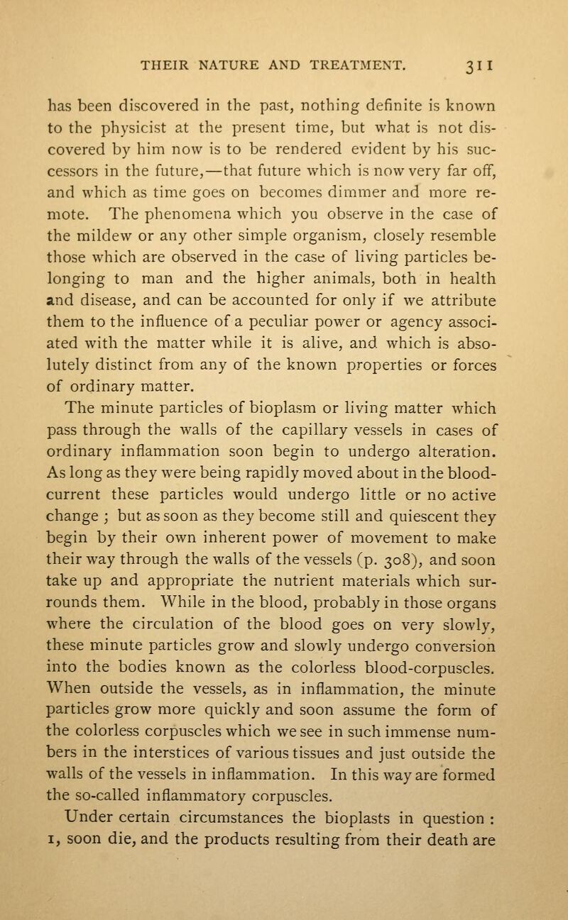 has been discovered in the past, nothing definite is known to the physicist at the present time, but what is not dis- covered by him now is to be rendered evident by his suc- cessors in the future,—that future which is now very far off, and which as time goes on becomes dimmer and more re- mote. The phenomena which you observe in the case of the mildew or any other simple organism, closely resemble those which are observed in the case of living particles be- longing to man and the higher animals, both in health and disease, and can be accounted for only if we attribute them to the influence of a peculiar power or agency associ- ated with the matter while it is alive, and which is abso- lutely distinct from any of the known properties or forces of ordinary matter. The minute particles of bioplasm or living matter which pass through the walls of the capillary vessels in cases of ordinary inflammation soon begin to undergo alteration. As long as they were being rapidly moved about in the blood- current these particles would undergo little or no active change ; but as soon as they become still and quiescent they begin by their own inherent power of movement to make their way through the walls of the vessels (p. 308), and soon take up and appropriate the nutrient materials which sur- rounds them. While in the blood, probably in those organs where the circulation of the blood goes on very slowly, these minute particles grow and slowly undergo conversion into the bodies known as the colorless blood-corpuscles. When outside the vessels, as in inflammation, the minute particles grow more quickly and soon assume the form of the colorless corpuscles which we see in such immense num- bers in the interstices of various tissues and just outside the walls of the vessels in inflammation. In this way are formed the so-called inflammatory corpuscles. Under certain circumstances the bioplasts in question : I, soon die, and the products resulting from their death are