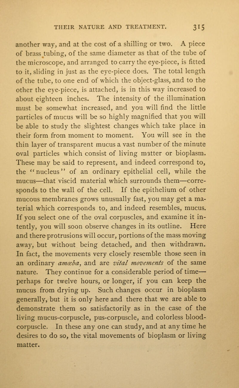 another way, and at the cost of a shilling or two. A piece of brass tubing, of the same diameter as that of the tube of the microscope, and arranged to carry the eye-piece, is fitted to it, sliding in just as the eye-piece does. The total length of the tube, to one end of which the object-glass, and to the other the eye-piece, is attached, is in this way increased to about eighteen inches. The intensity of the illumination must be somewhat increased, and you will find the little particles of mucus will be so highly magnified that you will be able to study the slightest changes which take place in their form from moment to moment. You will see in the thin layer of transparent mucus a vast number of the minute oval particles which consist of living matter or bioplasm. These may be said to represent, and indeed correspond to, the ''nucleus of an ordinary epithelial cell, while the mucus—that viscid material which surrounds them—corre- sponds to the wall of the cell. If the epithelium of other mucous membranes grows unusually fast, you may get a ma- terial which corresponds to, and indeed resembles, mucus. If you select one of the oval corpuscles, and examine it in- tentl}^ you will soon observe changes in its outline. Here and there protrusions will occur, portions of the mass moving away, but without being detached, and then withdrawn. In fact, the movements very closely resemble those seen in an ordinary am(Eba, and are vital 7?iovements of the same nature. They continue for a considerable period of time— perhaps for twelve hours, or longer, if you can keep the mucus from drying up. Such changes occur in bioplasm generally, but it is only here and there that we are able to demonstrate them so satisfactorily as in the case of the living mucus-corpuscle, pus-corpuscle, and colorless blood- corpuscle. In these any one can study, and at any time he desires to do so, the vital movements of bioplasm or living matter.