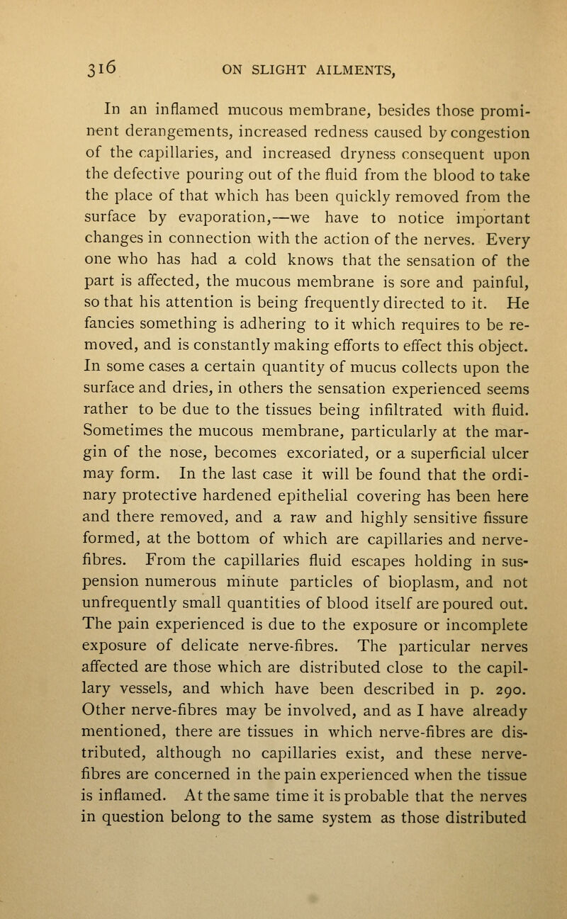 In an inflamed mucous membrane, besides those promi- nent derangements, increased redness caused by congestion of the capillaries, and increased dryness consequent upon the defective pouring out of the fluid from the blood to take the place of that which has been quickly removed from the surface by evaporation,—we have to notice important changes in connection with the action of the nerves. Every one who has had a cold knows that the sensation of the part is aflected, the mucous membrane is sore and painful, so that his attention is being frequently directed to it. He fancies something is adhering to it which requires to be re- moved, and is constantly making efforts to eifect this object. In some cases a certain quantity of mucus collects upon the surface and dries, in others the sensation experienced seems rather to be due to the tissues being infiltrated with fluid. Sometimes the mucous membrane, particularly at the mar- gin of the nose, becomes excoriated, or a superficial ulcer may form. In the last case it will be found that the ordi- nary protective hardened epithelial covering has been here and there removed, and a raw and highly sensitive fissure formed, at the bottom of which are capillaries and nerve- fibres. From the capillaries fluid escapes holding in sus- pension numerous minute particles of bioplasm, and not unfrequently small quantities of blood itself are poured out. The pain experienced is due to the exposure or incomplete exposure of delicate nerve-fibres. The particular nerves affected are those which are distributed close to the capil- lary vessels, and which have been described in p. 290. Other nerve-fibres may be involved, and as I have already mentioned, there are tissues in which nerve-fibres are dis- tributed, although no capillaries exist, and these nerve- fibres are concerned in the pain experienced when the tissue is inflamed. At the same time it is probable that the nerves in question belong to the same system as those distributed