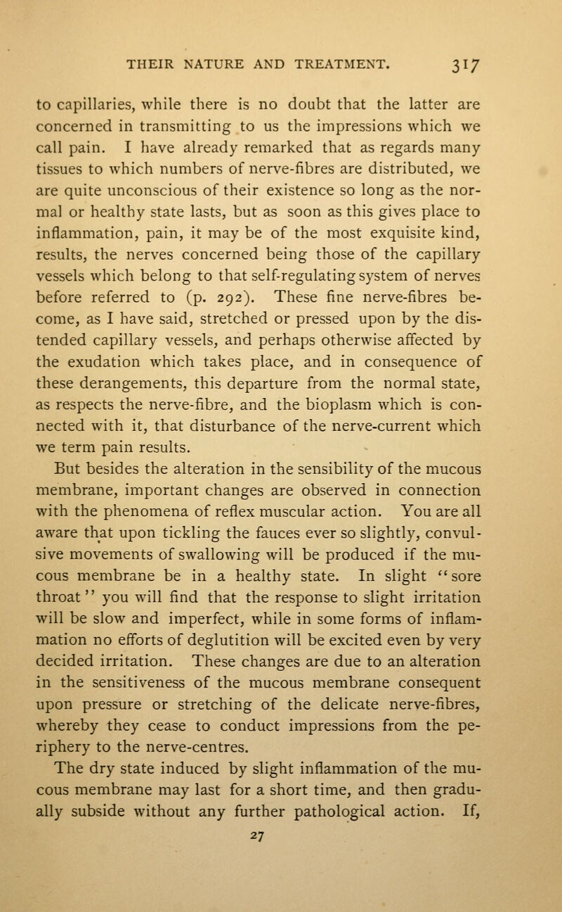 to capillaries, while there is no doubt that the latter are concerned in transmitting to us the impressions which we call pain. I have already remarked that as regards many- tissues to which numbers of nerve-fibres are distributed, we are quite unconscious of their existence so long as the nor- mal or healthy state lasts, but as soon as this gives place to inflammation, pain, it may be of the most exquisite kind, results, the nerves concerned being those of the capillary vessels which belong to that self-regulating system of nerves before referred to (p. 292). These fine nerve-fibres be- come, as I have said, stretched or pressed upon by the dis- tended capillary vessels, and perhaps otherwise affected by the exudation which takes place, and in consequence of these derangements, this departure from the normal state, as respects the nerve-fibre, and the bioplasm which is con- nected with it, that disturbance of the nerve-current which we term pain results. But besides the alteration in the sensibility of the mucous membrane, important changes are observed in connection with the phenomena of reflex muscular action. You are all aware that upon tickling the fauces ever so slightly, convul- sive movements of swallowing will be produced if the mu- cous membrane be in a healthy state. In slight sore throat  you will find that the response to slight irritation will be slow and imperfect, while in some forms of inflam- mation no efforts of deglutition will be excited even by very decided irritation. These changes are due to an alteration in the sensitiveness of the mucous membrane consequent upon pressure or stretching of the delicate nerve-fibres, whereby they cease to conduct impressions from the pe- riphery to the nerve-centres. The dry state induced by slight inflammation of the mu- cous membrane may last for a short time, and then gradu- ally subside without any further pathological action. If, 27