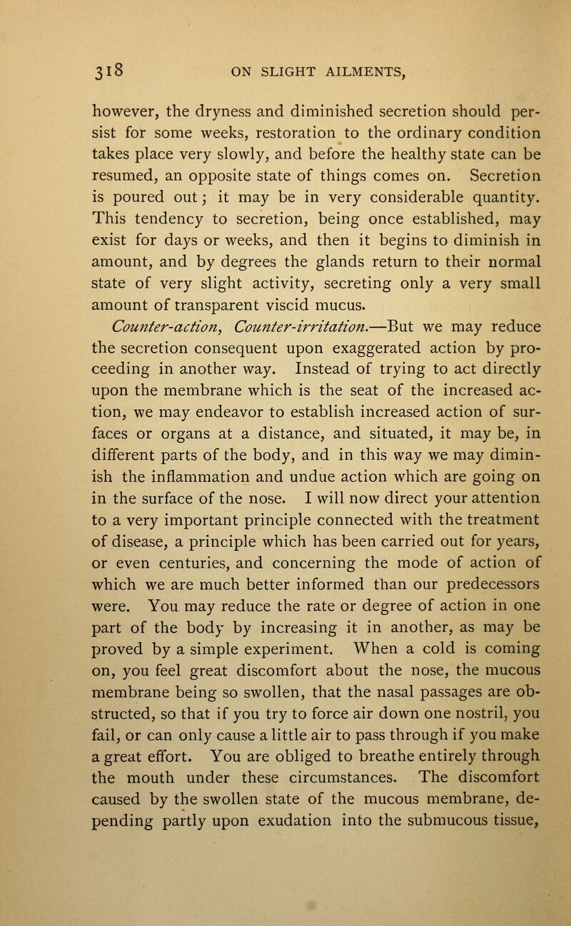 however, the dryness and diminished secretion should per- sist for some weeks, restoration to the ordinary condition takes place very slowly, and before the healthy state can be resumed, an opposite state of things comes on. Secretion is poured out; it may be in very considerable quantity. This tendency to secretion, being once established, may exist for days or weeks, and then it begins to diminish in amount, and by degrees the glands return to their normal state of very slight activity, secreting only a very small amount of transparent viscid mucus. Coufiter-action, Counter-irritation.—But we may reduce the secretion consequent upon exaggerated action by pro- ceeding in another way. Instead of trying to act directly upon the membrane which is the seat of the increased ac- tion, we may endeavor to establish increased action of sur- faces or organs at a distance, and situated, it may be, in different parts of the body, and in this way we may dimin- ish the inflammation and undue action which are going on in the surface of the nose. I will now direct your attention to a very important principle connected with the treatment of disease, a principle which has been carried out for years, or even centuries, and concerning the mode of action of which we are much better informed than our predecessors were. You may reduce the rate or degree of action in one part of the body by increasing it in another, as may be proved by a simple experiment. When a cold is coming on, you feel great discomfort about the nose, the mucous membrane being so swollen, that the nasal passages are ob- structed, so that if you try to force air down one nostril, you fail, or can only cause a little air to pass through if you make a great effort. You are obliged to breathe entirely through the mouth under these circumstances. The discomfort caused by the swollen state of the mucous membrane, de- pending partly upon exudation into the submucous tissue,