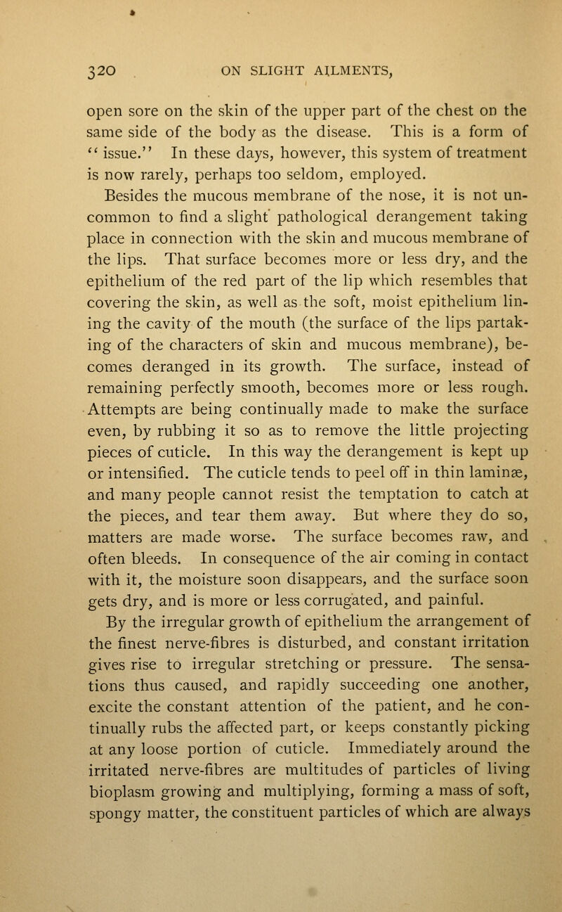 open sore on the skin of the upper part of the chest on the same side of the body as the disease. This is a form of ^' issue. In these days, however, this system of treatment is now rarely, perhaps too seldom, employed. Besides the mucous membrane of the nose, it is not un- common to find a slight pathological derangement taking place in connection with the skin and mucous membrane of the lips. That surface becomes more or less dry, and the epithelium of the red part of the lip which resembles that covering the skin, as well as the soft, moist epithelium lin- ing the cavity of the mouth (the surface of the lips partak- ing of the characters of skin and mucous membrane), be- comes deranged in its growth. The surface, instead of remaining perfectly smooth, becomes more or less rough. Attempts are being continually made to make the surface even, by rubbing it so as to remove the little projecting pieces of cuticle. In this way the derangement is kept up or intensified. The cuticle tends to peel off in thin laminae, and many people cannot resist the temptation to catch at the pieces, and tear them away. But where they do so, matters are made worse. The surface becomes raw, and often bleeds. In consequence of the air coming in contact with it, the moisture soon disappears, and the surface soon gets dry, and is more or less corrugated, and painful. By the irregular growth of epithelium the arrangement of the finest nerve-fibres is disturbed, and constant irritation gives rise to irregular stretching or pressure. The sensa- tions thus caused, and rapidly succeeding one another, excite the constant attention of the patient, and he con- tinually rubs the affected part, or keeps constantly picking at any loose portion of cuticle. Immediately around the irritated nerve-fibres are multitudes of particles of living bioplasm growing and multiplying, forming a mass of soft, spongy matter, the constituent particles of which are always