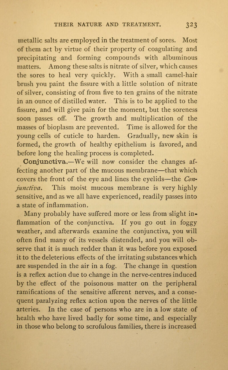 metallic salts are employed in the treatment of sores. Most of them act by virtue of their property of coagulating and precipitating and forming compounds with albuminous matters. Among these salts is nitrate of silver, which causes the sores to heal very quickly. With a small camel-hair brush you paint the fissure with a little solution of nitrate of silver, consisting of from five to ten grains of the nitrate in an ounce of distilled water. This is to be applied to the fissure, and will give pain for the moment, but the soreness soon passes off. The growth and multiplication of the masses of bioplasm are prevented. Time is allowed for the young cells of cuticle to harden. Gradually, new skin is formed, the growth of healthy epithelium is favored, and before long the healing process is completed. Conjunctiva.—We will now consider the changes af- fecting another part of the mucous membrane—that which covers the front of the eye and lines the eyelids—the Cori' junctiva. This moist mucous membrane is very highly sensitive, and as we all have experienced, readily passes into a state of inflammation. Many probably have suffered more or less from slight in- flammation of the conjunctiva. If you go out in foggy weather, and afterwards examine the conjunctiva, you will often find many of its vessels distended, and you will ob- serve that it is much redder than it was before you exposed it to the deleterious effects of the irritating substances which are suspended in the air in a fog. The change in question is a reflex action due to change in the nerve-centres induced by the effect of the poisonous matter on the peripheral ramifications of the sensitive afferent nerves, and a conse- quent paralyzing reflex action upon the nerves of the little arteries. In the case of persons who are in a low state of health who have lived badly for some time, and especially in those who belong to scrofulous families, there is increased