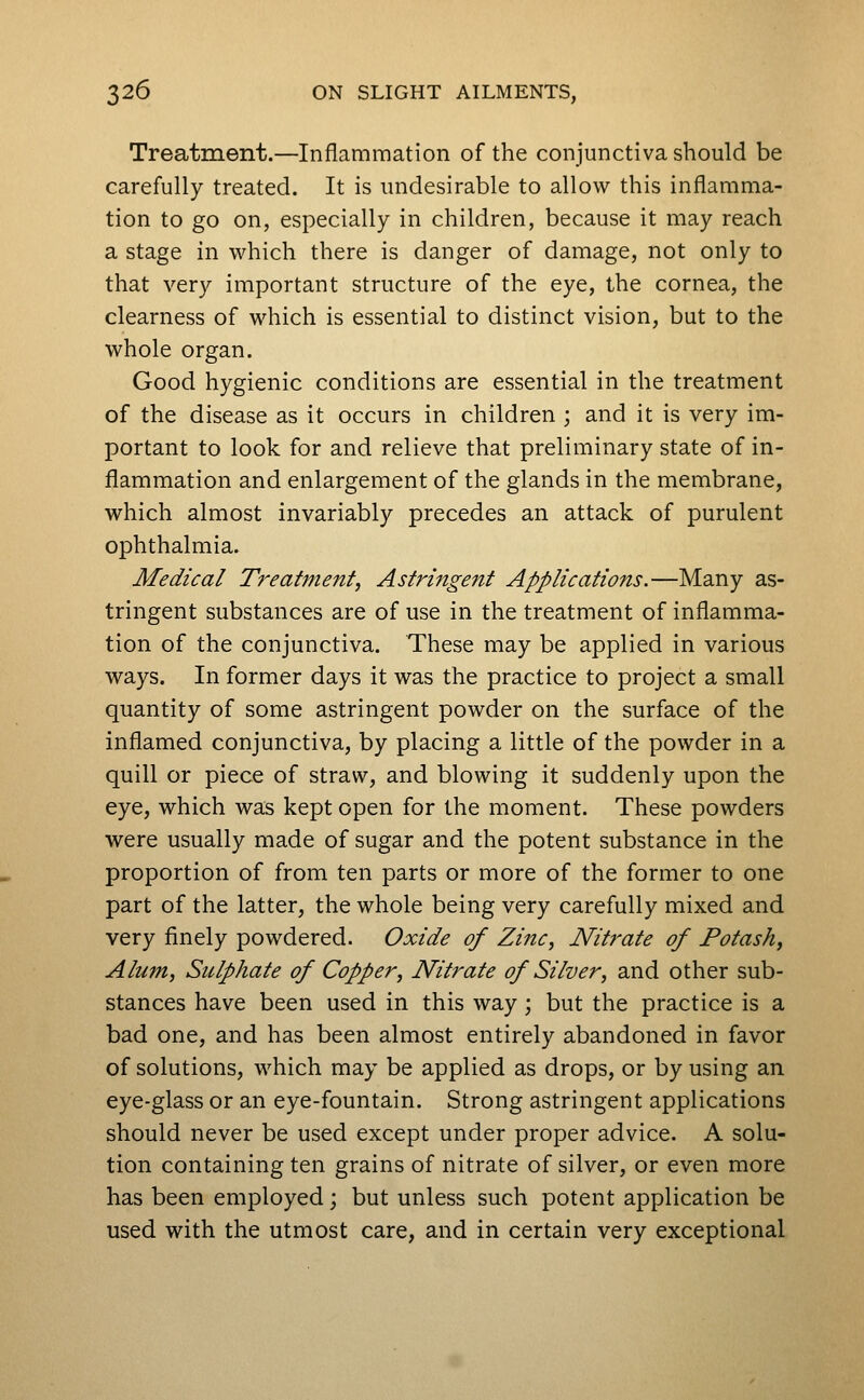 Treatment.—Inflammation of the conjunctiva should be carefully treated. It is undesirable to allow this inflamma- tion to go on, especially in children, because it may reach a stage in which there is danger of damage, not only to that very important structure of the eye, the cornea, the clearness of which is essential to distinct vision, but to the whole organ. Good hygienic conditions are essential in the treatment of the disease as it occurs in children ; and it is very im- portant to look for and relieve that preliminary state of in- flammation and enlargement of the glands in the membrane, which almost invariably precedes an attack of purulent ophthalmia. Medical Treatment, Astringent Applications.—Many as- tringent substances are of use in the treatment of inflamma- tion of the conjunctiva. These may be applied in various ways. In former days it was the practice to project a small quantity of some astringent powder on the surface of the inflamed conjunctiva, by placing a little of the powder in a quill or piece of straw, and blowing it suddenly upon the eye, which was kept open for the moment. These powders were usually made of sugar and the potent substance in the proportion of from ten parts or more of the former to one part of the latter, the whole being very carefully mixed and very finely powdered. Oxide of Zinc, Nitrate of Potash, Alum, Sulphate of Copper, Nitrate of Silver, and other sub- stances have been used in this way; but the practice is a bad one, and has been almost entirely abandoned in favor of solutions, which may be applied as drops, or by using an eye-glass or an eye-fountain. Strong astringent applications should never be used except under proper advice. A solu- tion containing ten grains of nitrate of silver, or even more has been employed; but unless such potent application be used with the utmost care, and in certain very exceptional