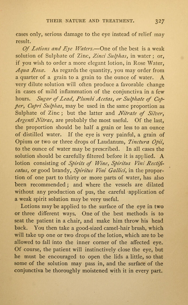 cases only, serious damage to the eye instead of relief may result. Of Lotions ajtd Eye TVafers.—One of the best is a weak solution of Sulphate of Zinc, Zinci Sulphas, in water ; or, if you wish to order a more elegant lotion, in Rose Water, Aqua Rosce. As regards the quantity, you may order from a quarter of a grain to a grain to the ounce of water. A very dilute solution will often produce a favorable change in cases of mild inflammation of the conjunctiva in a few hours. Sugar of Lead, Plumbi Acetas, or Sulphate of Cop- per, Cupri Sulphas, may be used in the same proportion as Sulphate of Zinc ; but the latter and Nitrate of Silver, Argenti Nitras, are probably the most useful. Of the last, the proportion should be half a grain or less to an ounce of distilled water. If the eye is very painful, a grain of Opium or two or three drops of Laudanum, Tinctitra Opii, to the ounce of water may be prescribed. In all cases the solution should be carefully filtered before it is applied. A lotion consisting of Spirits of Wine, Spiritus Vini Rectifi- catus, or good brandy, Spiritus Vini Gallici, in the propor- tion of one part to thirty or more parts of water, has also been recommended; and where the vessels are dilated without any production of pus, the careful application of a weak spirit solution may be very useful. Lotions may be applied to the surface of the eye in two or three different ways. One of the best methods is to seat the patient in a chair, and make him throw his head back. You then take a good-sized camel-hair brush, which will take up one or two drops of the lotion, which are to be allowed to fall into the inner corner of the affected eye. Of course, the patient will instinctively close the eye, but he must be encouraged to open the lids a little, so that some of the solution may pass in, and the surface of the conjunctiva be thoroughly moistened with it in every part.