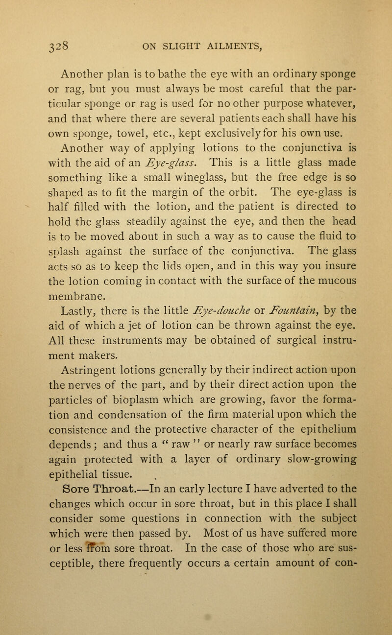 Another plan is to bathe the eye with an ordinary sponge or rag, but you must always be most careful that the par- ticular sponge or rag is used for no other purpose whatever, and that where there are several patients each shall have his own sponge, towel, etc., kept exclusively for his own use. Another way of applying lotions to the conjunctiva is with the aid of an Eye-glass. This is a little glass made something like a small wineglass, but the free edge is so shaped as to fit the margin of the orbit. The eye-glass is half filled with the lotion, and the patient is directed to hold the glass steadily against the eye, and then the head is to be moved about in such a way as to cause the fluid to splash against the surface of the conjunctiva. The glass acts so as to keep the lids open, and in this way you insure the lotion coming in contact with the surface of the mucous membrane. Lastly, there is the little Eye-douche or Eountain, by the aid of which a jet of lotion can be thrown against the eye. All these instruments may be obtained of surgical instru- ment makers. Astringent lotions generally by their indirect action upon the nerves of the part, and by their direct action upon the particles of bioplasm which are growing, favor the forma- tion and condensation of the firm material upon which the consistence and the protective character of the epithelium depends ; and thus a '' raw '' or nearly raw surface becomes again protected with a layer of ordinary slow-growing epithelial tissue. Sore Throat.—In an early lecture I have adverted to the changes which occur in sore throat, but in this place I shall consider some questions in connection with the subject which were then passed by. Most of us have suffered more or less ^om sore throat. In the case of those who are sus- ceptible, there frequently occurs a certain amount of con-