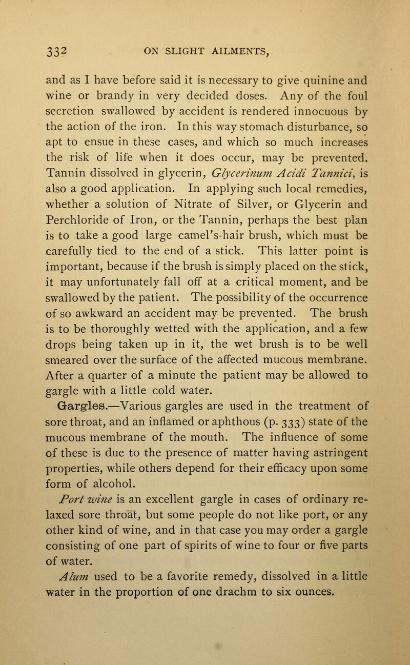 and as I have before said it is necessary to give quinine and wine or brandy in very decided doses. Any of the foul secretion swallowed by accident is rendered innocuous by the action of the iron. In this way stomach disturbance, so apt to ensue in these cases, and which so much increases the risk of life when it does occur, may be prevented. Tannin dissolved in glycerin, Glycerinum Acidi Tannici^ is also a good application. In applying such local remedies, whether a solution of Nitrate of Silver, or Glycerin and Perchloride of Iron, or the Tannin, perhaps the best plan is to take a good large camel's-hair brush, which must be carefully tied to the end of a stick. This latter point is important, because if the brush is simply placed on the stick, it may unfortunately fall off at a critical moment, and be swallowed by the patient. The possibility of the occurrence of so awkward an accident may be prevented. The brush is to be thoroughly wetted with the application, and a few drops being taken up in it, the wet brush is to be well smeared over the surface of the affected mucous membrane. After a quarter of a minute the patient may be allowed to gargle with a little cold water. Gargles.—Various gargles are used in the treatment of sore throat, and an inflamed or aphthous (p. 333) state of the mucous membrane of the mouth. The influence of some of these is due to the presence of matter having astringent properties, while others depend for their efficacy upon some form of alcohol. Port wiiie is an excellent gargle in cases of ordinary re- laxed sore throat, but some people do not like port, or any other kind of wine, and in that case you may order a gargle consisting of one part of spirits of wine to four or five parts of water. Alum used to be a favorite remedy, dissolved in a little water in the proportion of one drachm to six ounces.