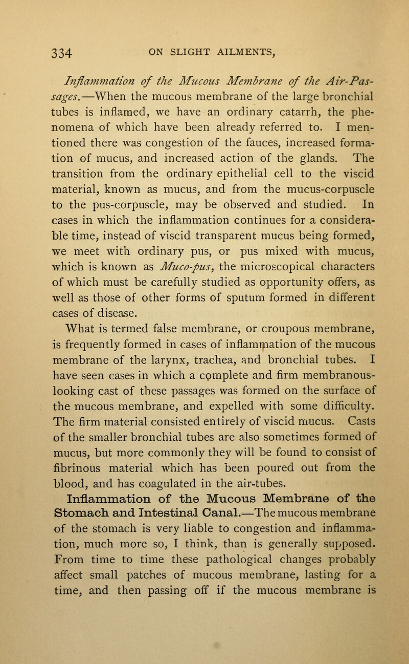 Inflammation of the Mucous Me77ihrane of the Air-Pas- sages.—When the mucous membrane of the large bronchial tubes is inflamed, we have an ordinary catarrh, the phe- nomena of which have been already referred to. I men- tioned there was congestion of the fauces, increased forma- tion of mucus, and increased action of the glands. The transition from the ordinary epithelial cell to the viscid material, known as mucus, and from the mucus-corpuscle to the pus-corpuscle, may be observed and studied. In cases in which the inflammation continues for a considera- ble time, instead of viscid transparent mucus being formed, we meet with ordinary pus, or pus mixed with mucus, which is known as Muco-pus, the microscopical characters of which must be carefully studied as opportunity offers, as well as those of other forms of sputum formed in different cases of disease. What is termed false membrane, or croupous membrane, is frequently formed in cases of inflamr^iation of the mucous membrane of the larynx, trachea, and bronchial tubes. I have seen cases in which a complete and firm membranous- looking cast of these passages was formed on the surface of the mucous membrane, and expelled with some difficulty. The firm material consisted entirely of viscid mucus. Casts of the smaller bronchial tubes are also sometimes formed of mucus, but more commonly they will be found to consist of fibrinous material which has been poured out from the blood, and has coagulated in the air-tubes. Inflammation of the Mucous Membrane of the Stomach and Intestinal Canal.—The mucous membrane of the stomach is very liable to congestion and inflamma- tion, much more so, I think, than is generally supposed. From time to time these pathological changes probably affect small patches of mucous membrane, lasting for a time, and then passing off if the mucous membrane is