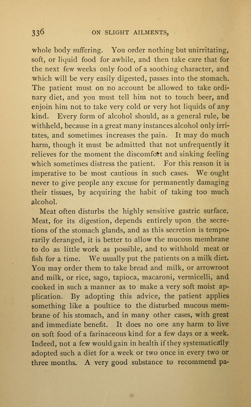 whole body suffering. You order nothing but unirritating, soft, or liquid food for awhile, and then take care that for the next few weeks only food of a soothing character, and which will be very easily digested, passes into the stomach. The patient must on no account be allowed to take ordi- nary diet, and you must tell him not to touch beer, and enjoin him not to take very cold or very hot liquids of any kind. Every form of alcohol should, as a general rule, be withheld, because in a great many instances alcohol only irri- tates, and sometimes increases the pain. It may do much harm, though it must be admitted that not unfrequently it relieves for the moment the discomfott and sinking feeling which sometimes distress the patient. For this reason it is imperative to be most cautious in such cases. We ought never to give people any excuse for permanently damaging their tissues, by acquiring the habit of taking too much alcohol. Meat often disturbs the highly sensitive gastric surface. Meat, for its digestion, depends entirely upon the secre- tions of the stomach glands, and as this secretion is tempo- rarily deranged, it is better to allow the mucous membrane to do as little work as possible, and to withhold meat or fish for a time. We usually put the patients on a milk diet. You may order them to take bread and milk, or arrowroot and milk, or rice, sago, tapioca, macaroni, vermicelli, and cooked in such a manner as to make a very soft moist ap- plication. By adopting this advice, the patient applies something like a poultice to the disturbed mucous mem- brane of his stomach, and in many other cases, with great and immediate benefit. It does no one any harm to live on soft food of a farinaceous kind for a few days or a week. Indeed, not a few would gain in health if they systematically adopted such a diet for a week or two once in every two or three months. A very good substance to recommend pa-