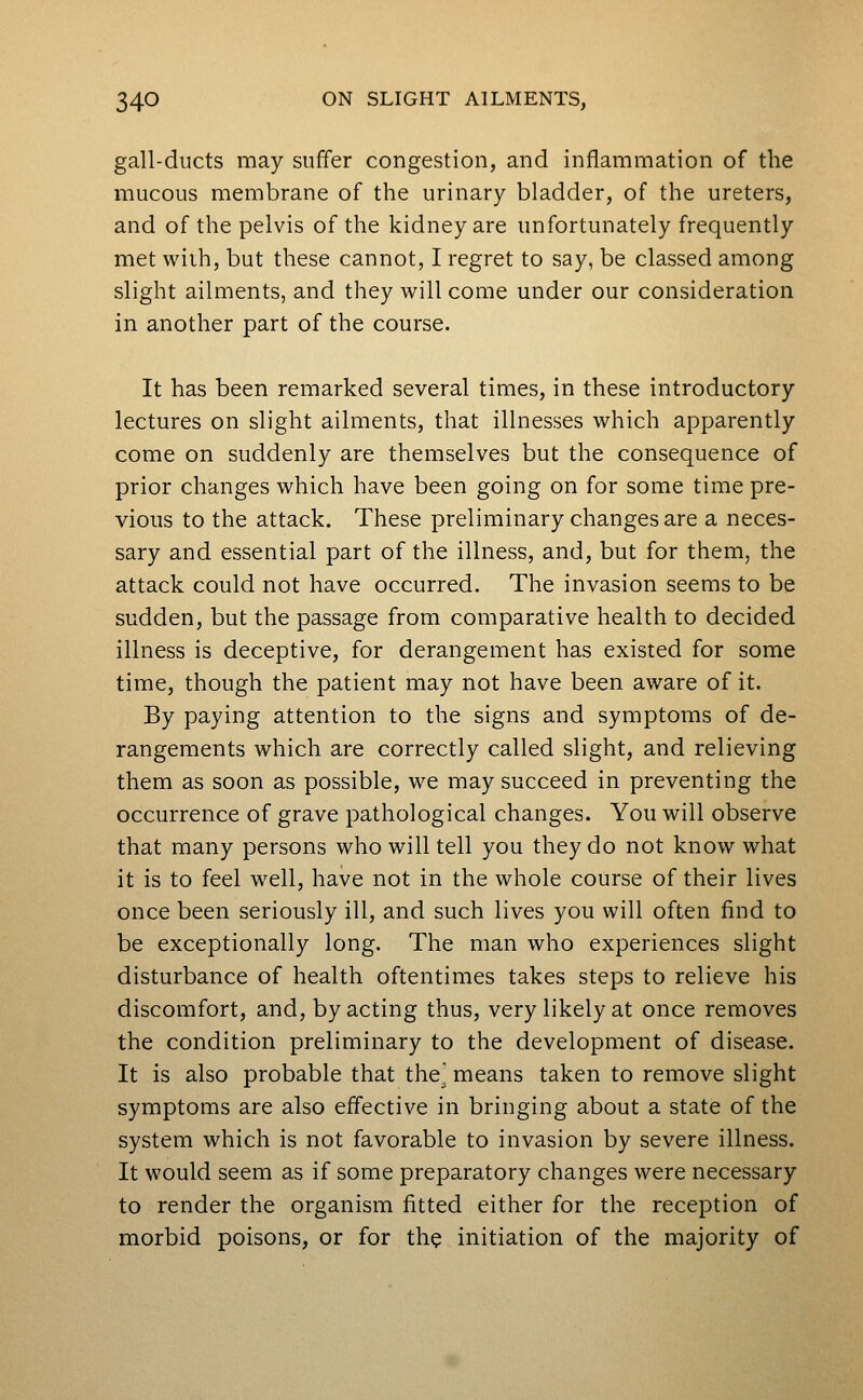 gall-ducts may suffer congestion, and inflammation of the mucous membrane of the urinary bladder, of the ureters, and of the pelvis of the kidney are unfortunately frequently met wiih, but these cannot, I regret to say, be classed among slight ailments, and they will come under our consideration in another part of the course. It has been remarked several times, in these introductory lectures on slight ailments, that illnesses which apparently come on suddenly are themselves but the consequence of prior changes which have been going on for some time pre- vious to the attack. These preliminary changes are a neces- sary and essential part of the illness, and, but for them, the attack could not have occurred. The invasion seems to be sudden, but the passage from comparative health to decided illness is deceptive, for derangement has existed for some time, though the patient may not have been aware of it. By paying attention to the signs and symptoms of de- rangements which are correctly called slight, and relieving them as soon as possible, we may succeed in preventing the occurrence of grave pathological changes. You will observe that many persons who will tell you they do not know what it is to feel well, have not in the whole course of their lives once been seriously ill, and such lives you will often find to be exceptionally long. The man who experiences slight disturbance of health oftentimes takes steps to relieve his discomfort, and, by acting thus, very likely at once removes the condition preliminary to the development of disease. It is also probable that the^ means taken to remove slight symptoms are also effective in bringing about a state of the system which is not favorable to invasion by severe illness. It would seem as if some preparatory changes were necessary to render the organism fitted either for the reception of morbid poisons, or for the initiation of the majority of