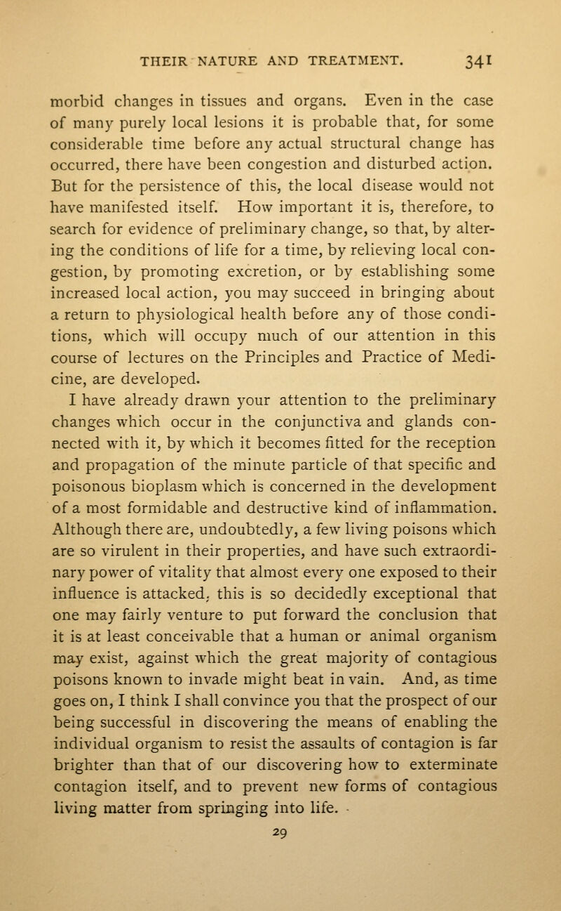 morbid changes in tissues and organs. Even in the case of many purely local lesions it is probable that, for some considerable time before any actual structural change has occurred, there have been congestion and disturbed action. But for the persistence of this, the local disease would not have manifested itself. How important it is, therefore, to search for evidence of preliminary change, so that, by alter- ing the conditions of life for a time, by relieving local con- gestion, by promoting excretion, or by establishing some increased local action, you may succeed in bringing about a return to physiological health before any of those condi- tions, which will occupy much of our attention in this course of lectures on the Principles and Practice of Medi- cine, are developed. I have already drawn your attention to the preliminary changes which occur in the conjunctiva and glands con- nected with it, by which it becomes fitted for the reception and propagation of the minute particle of that specific and poisonous bioplasm which is concerned in the development of a most formidable and destructive kind of inflammation. Although there are, undoubtedly, a few living poisons which are so virulent in their properties, and have such extraordi- nary power of vitality that almost every one exposed to their influence is attacked, this is so decidedly exceptional that one may fairly venture to put forward the conclusion that it is at least conceivable that a human or animal organism may exist, against which the great majority of contagious poisons known to invade might beat in vain. And, as time goes on, I think I shall convince you that the prospect of our being successful in discovering the means of enabling the individual organism to resist the assaults of contagion is far brighter than that of our discovering how to exterminate contagion itself, and to prevent new forms of contagious living matter from springing into life. - 29