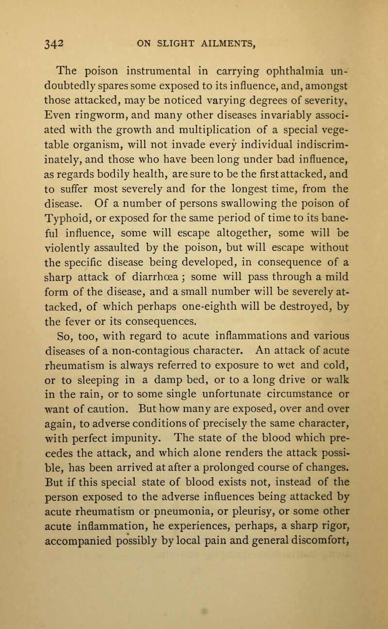 The poison instrumental in carrying ophthalmia un- doubtedly spares some exposed to its influence, and, amongst those attacked, may be noticed varying degrees of severity. Even ringworm, and many other diseases invariably associ- ated with the growth and multiplication of a special vege- table organism, will not invade every individual indiscrim- inately, and those who have been long under bad influence, as regards bodily health, are sure to be the first attacked, and to suffer most severely and for the longest time, from the disease. Of a number of persons swallowing the poison of Typhoid, or exposed for the same period of time to its bane- ful influence, some will escape altogether, some will be violently assaulted by the poison, but will escape without the specific disease being developed, in consequence of a sharp attack of diarrhoea; some will pass through a mild form of the disease, and a small number will be severely at- tacked, of which perhaps one-eighth will be destroyed, by the fever or its consequences. So, too, with regard to acute inflammations and various diseases of a non-contagious character. An attack of acute rheumatism is always referred to exposure to wet and cold, or to sleeping in a damp bed, or to a long drive or walk in the rain, or to some single unfortunate circumstance or want of caution. But how many are exposed, over and over again, to adverse conditions of precisely the same character, with perfect impunity. The state of the blood which pre- cedes the attack, and which alone renders the attack possi- ble, has been arrived at after a prolonged course of changes. But if this special state of blood exists not, instead of the person exposed to the adverse influences being attacked by acute rheumatism or pneumonia, or pleurisy, or some other acute inflammation, he experiences, perhaps, a sharp rigor, accompanied possibly by local pain and general discomfort,