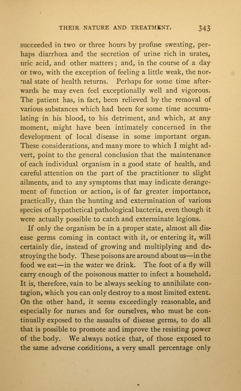 succeeded in two or three hours by profuse sweating, per- haps diarrhoea and the secretion of urine rich in urates, uric acid, and other matters; and, in the course of a day or two, with the exception of feeling a little weak, the nor- mal state of health returns. Perhaps for some time after- wards he may even feel exceptionally well and vigorous. The patient has, in fact, been relieved by the removal of various substances which had been for some time accumu- lating in his blood, to his detriment, and which, at any moment, might have been intimately concerned in the development of local disease in some important organ. These considerations, and many more to which I might ad- vert, point to the general conclusion that the maintenance of each individual organism in a good state of health, and careful attention on the part of the practitioner to slight ailments, and to any symptoms that may indicate derange- ment of function or action, is of far greater importance, practically, than the hunting and extermination of various species of hypothetical pathological bacteria, even though it were actually possible to catch and exterminate legions. If only the organism be in a proper state, almost all dis- ease germs coming in contact with it, or entering it, will certainly die, instead of growing and multiplying and de- stroying the body. These poisons are around about us—in the food we eat—in the water we drink. The foot of a fly will carry enough of the poisonous matter to infect a household. It is, therefore, vain to be always seeking to annihilate con- tagion, which you can only destroy to a most limited extent. On the other hand, it seems exceedingly reasonable, and especially for nurses and for ourselves, who must be con- tinually exposed to the assaults of disease germs, to do all that is possible to promote and improve the resisting power of the body. We always notice that, of those exposed to the same adverse conditions, a very small percentage only