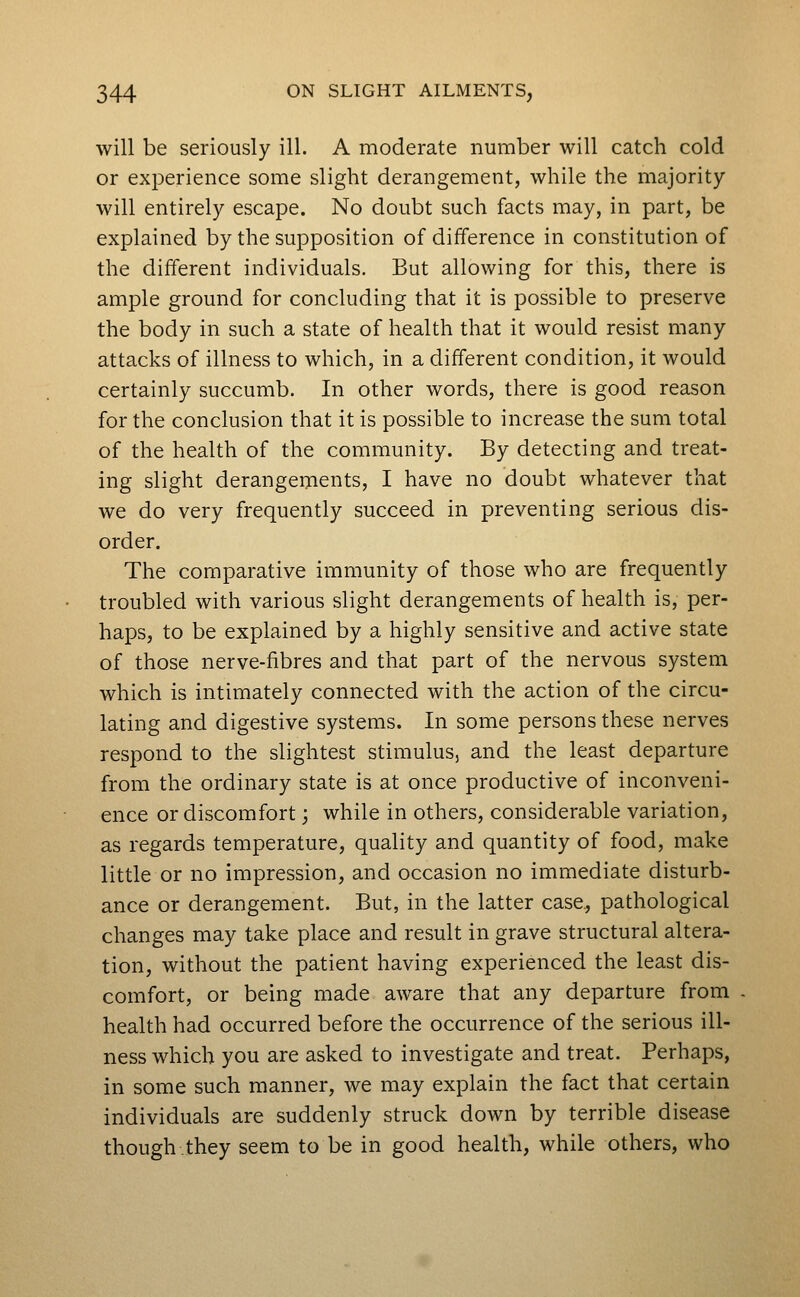 will be seriously ill. A moderate number will catch cold or experience some slight derangement, while the majority will entirely escape. No doubt such facts may, in part, be explained by the supposition of difference in constitution of the different individuals. But allowing for this, there is ample ground for concluding that it is possible to preserve the body in such a state of health that it would resist many attacks of illness to which, in a different condition, it would certainly succumb. In other words, there is good reason for the conclusion that it is possible to increase the sum total of the health of the community. By detecting and treat- ing slight derangements, I have no doubt whatever that we do very frequently succeed in preventing serious dis- order. The comparative immunity of those who are frequently troubled with various slight derangements of health is, per- haps, to be explained by a highly sensitive and active state of those nerve-fibres and that part of the nervous system which is intimately connected with the action of the circu- lating and digestive systems. In some persons these nerves respond to the slightest stimulus, and the least departure from the ordinary state is at once productive of inconveni- ence or discomfort; while in others, considerable variation, as regards temperature, quality and quantity of food, make little or no impression, and occasion no immediate disturb- ance or derangement. But, in the latter case., pathological changes may take place and result in grave structural altera- tion, without the patient having experienced the least dis- comfort, or being made aware that any departure from health had occurred before the occurrence of the serious ill- ness which you are asked to investigate and treat. Perhaps, in some such manner, we may explain the fact that certain individuals are suddenly struck down by terrible disease though they seem to be in good health, while others, who