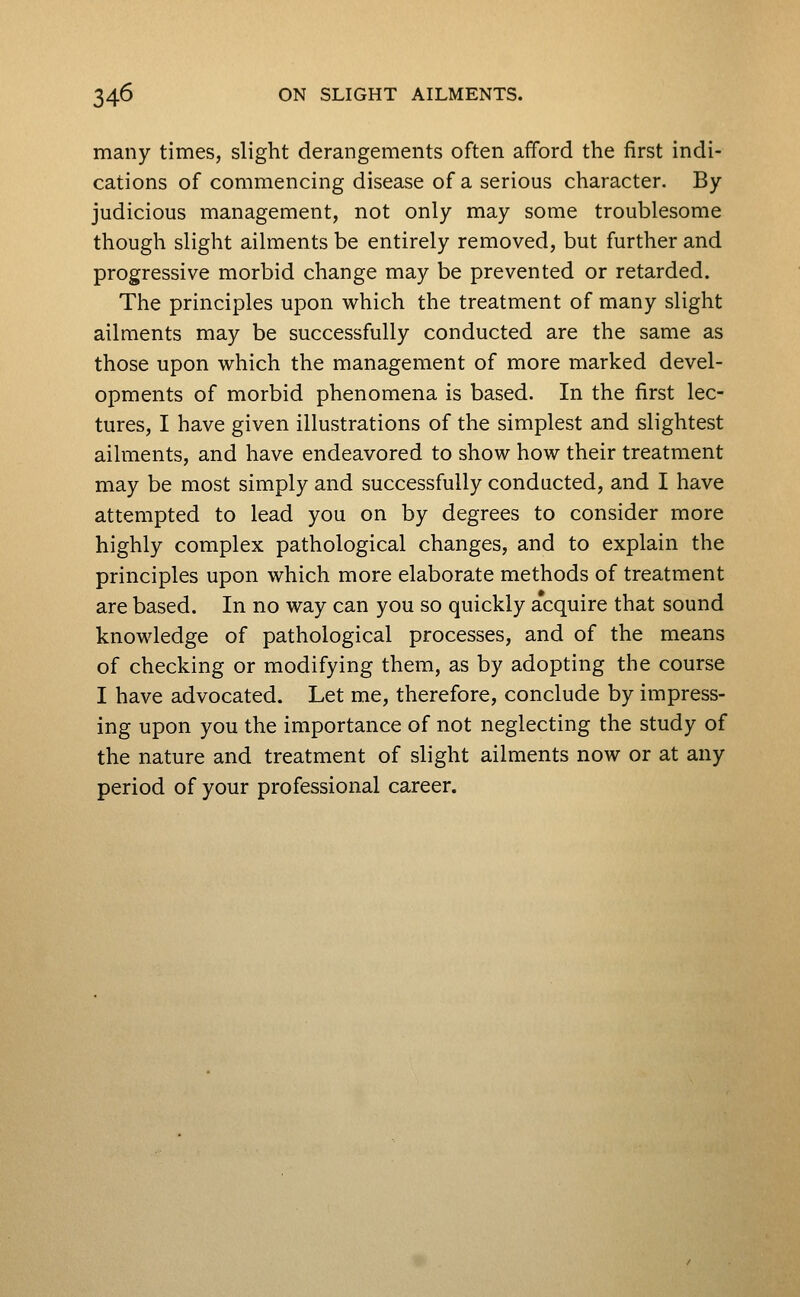 many times, slight derangements often afford the first indi- cations of commencing disease of a serious character. By judicious management, not only may some troublesome though slight ailments be entirely removed, but further and progressive morbid change may be prevented or retarded. The principles upon which the treatment of many slight ailments may be successfully conducted are the same as those upon which the management of more marked devel- opments of morbid phenomena is based. In the first lec- tures, I have given illustrations of the simplest and slightest ailments, and have endeavored to show how their treatment may be most simply and successfully conducted, and I have attempted to lead you on by degrees to consider more highly complex pathological changes, and to explain the principles upon which more elaborate methods of treatment are based. In no way can you so quickly acquire that sound knowledge of pathological processes, and of the means of checking or modifying them, as by adopting the course I have advocated. Let me, therefore, conclude by impress- ing upon you the importance of not neglecting the study of the nature and treatment of slight ailments now or at any period of your professional career.