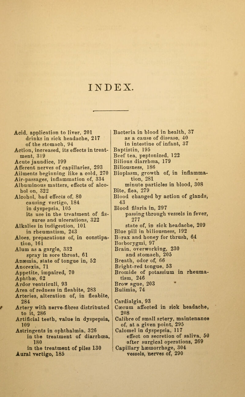 INDEX. Acid, application to liver. 201 drinks in sick headache, 217 of the stomach, 94 Action, increased, its effects in treat- ment, 319 Acute jaundice, 199 Afferent nerves of capillaries, 293 Ailments beginning like a cold, 270 Air-passages, inflammation of, 334 Albuminous matters, effects of alco- hol on, 322 Alcohol, bad effects of, 80 causing vertigo, 184 in dyspepsia, 105 its use in the treatment of fis- sures and ulcerations, 322 Alkalies in indigestion, 101 in rheumatism, 243 Aloes, preparations of, in constipa- tion, 161 Alum as a gargle, 332 spray in sore throat, 61 Anaemia, state of tongue in, 52 Anorexia, 71 Appetite, impaired, 70 Aphtha, 62 Ardor ventiiculi, 93 Area of redness in fleabite, 283 Arteries, alteration of, in fleabite, 284 Artery with nerve-fibres distributed to it, 286 Artificial teeth, value in dyspepsia, 109 Astringents in ophthalmia, 326 in the treatment of diarrhoea, 180 in the treatment of piles 130 Aural vertigo, 185 Bacteria in blood in health, 37 as a cause of disease, 40 in intestine of infant, 37 Baptistin, 195 Beef tea, peptonized, 122 Bilious diarrhoea, 179 Biliousness, 186 Bioplasm, growth of, in inflamma- tion, 281 minute particles in blood, 308 Bite, flea, 279 Blood changed by action of glands, 43 Blood filaria in, 297 passing through vessels in fever, 277 state of, in sick headache, 209 Blue pill in biliousness, 192 B'^rax and honey for thrush, 64 Borborygmi, 97 Brain, overworking, 230 and stomach, 205 Breath, odor of, 66 Bright-red tongue, 63 Bromide of potassium in rheuma- tism, 246 Brow ague, 203 * Bulimia, 74 Cardialgia, 93 Caecum affected in siok headache, 208 Calibre of small artery, maintenance of, at a given point, 295 Calomel in dyspepsia, 117 effect on secretion of saliva, 50 after surgical operations, 269 Capillary haemorrhage, 304 vessels, nerves of, 290