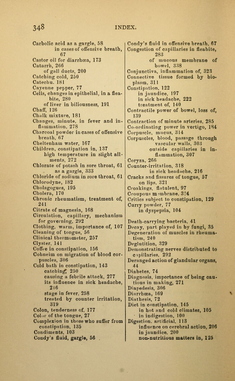Carbolic acid as a gargle, 58 in cases of oflfensive breath, 67 Castor oil for diarrhoea, 173 Catarrh, 266 of gall ducts, 200 Catching cold, 260 Catechu. 181 Cayenne pepper, 77 Cells, changes in epithelial, in a flea- bite, 280 of liver in biliousness, 191 Chaff, 126 Chalk mixture, 181 Changes, minute, in fever and in- fliimmation, 278 Charcoal powder in cases of offensive breath, 67 Cheltenham water, 167 Children, constipation in, 137 high temperature in slight ail- ments, 272 Chlorate of potash in sore throat, 61 as a gargle, 333 Chloride of sodium in sore throat, 61 Chlorodjne, 182 Cholagogues, 195 Cholera, 170 Chronic rheumatism, treatment of, 241 Citrate of magnesia, 168 Circulation, capillary, mechanism for governing, 292 Clothing, warm, importance of, 107 Cleaning of tongue, 56 Clinical thermometer, 257 Clyster, 141 Coffte in constipation, 156 Cohneim on migration of blood cor- puscles, 306 Cold bath in constipation, 143 catching 250 causing a febrile attack, 277 its influence in sick headache, 216 stage in fever, 258 treated by counter irritation, 319 Colon, tenderness of, 177 Color of the tongue, 27 Complexion in those who suffer from constipntion, 135 Condiments, 103 Condy's fluid, gargle, 56 . Condy's fluid in offensive breath, 67 Congestion of capillaries in fleabite, 283 of mucous membrane of bowel, 338 Conjunctiva, inflammation of, 323 Connective tissue formed by bio- plasm, 311 Constipation, 122 in jaundice, 197 in sick headache, 222 treatment of, 140 Contractile power of bowel, loss of, 139 Contraction of minute arteries, 285 Co-ordinating power in vertigo, 184 Corpuscle, mucus, 314 Corpuscles, blood, passnge through vascular wails, 303 outside capillaries in in- flammation, 307 Coryza, 266 Counter-irritation, 318 in sick headache, 216 Cracks and fissures of tongue, 57 on lips. 321 Croakings, flatulent, 97 Croupous membrane, 324 Critics subject to constipation, 129 Curry powder, 77 in dyspepsia, 104 Death-carrying bacteria, 41 Decay, part played in by fungi, 35 Degeneration of muscles in rheuma- tism, 24 0 Deglutition, 329 Demonstrating nerves distributed to cipillaries, 292 Deranged action of glandular organs, 44 Diabetes, 74 Diagnosis, importance of being cau- tious in making, 271 Diapedesis, 306 Diarrhoea, 169 Diathesis, 72 Diet in constipation, 145 in hot and cold climates, 105 in indigestion, 100 Digestion, artificial. 113 influence on cerebral action, 206 in jaundice, 200 noi>nutritious matters in, 125
