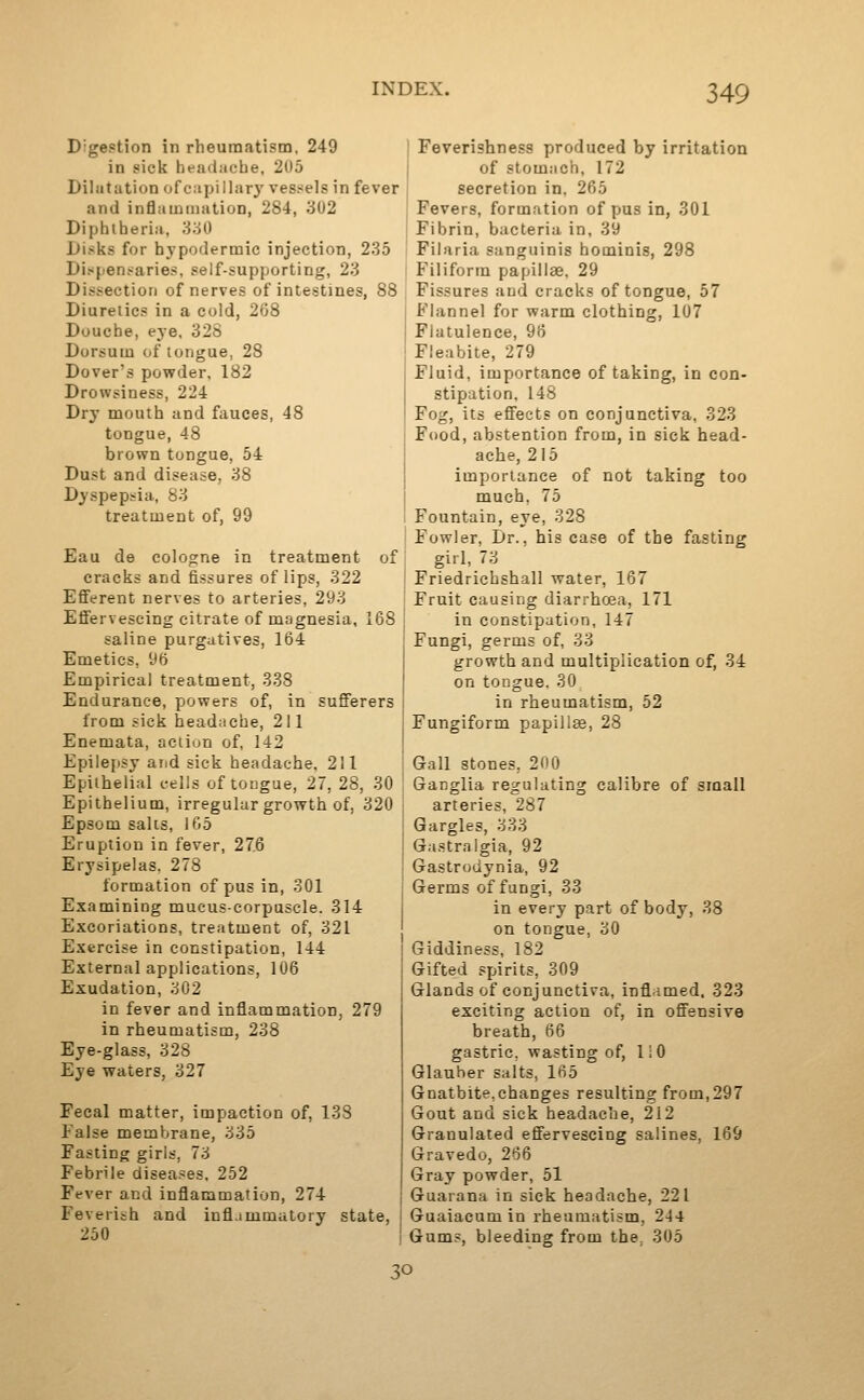 Digestion in rheumatism, 249 in sick headache, 205 Dilatation ofcapillary vessels in fever and inflaiDiiiation, 284, 302 Diphtheria, SyA) Disks for hypodermic injection, 235 Dispensaries, self-supjjorting, 23 Dissection of nerves of intestines, 88 Diuretics in a cold, 268 Douche, eye, 32S Dorsum of tongue, 28 Dover's pov?der, 182 Drowsiness, 224 Dry mouth and fauces, 48 tongue, 48 brown tongue, 54 Dust and disease, 38 Dyspep^ria, 83 treatment of, 99 Eau de cologne in treatment of cracks and fissures of lips, 322 Efferent nerves to arteries, 293 Effervescing citrate of magnesia, 168 saline purgatives, 164 Emetics, 96 Empirical treatment, 338 Endurance, powers of, in sufferers from sick headache, 211 Enemata, aciiun of, 142 Epilepsy arid sick headache, 211 Epithelial cells of tongue, 27, 28, 30 Epithelium, irregular growth of, 320 Epsom salts, 165 Eruption in fever, 276 Erysipelas. 278 formation of pus in, 301 Examining mucus-corpuscle. 314 Excoriations, treatment of, 321 Exercise in constipation, 144 External applications, 106 Exudation, 302 in fever and inflammation, 279 in rheumatism, 238 Eye-glass, 328 Eye waters, 327 Fecal matter, impaction of, 138 False membrane, 335 Fasting girls, 73 Febrile diseases, 252 Fever and inflammation, 274 Feverish and infl.immutory state, 250 I Feverishness produced by irritation I of stomach, 172 secretion in, 265 Fevers, formation of pus in, 301 Fibrin, bacteria in, 39 Filaria sanguinis hominis, 298 Filiform papillae, 29 Fissures and cracks of tongue, 57 Flannel for warm clothing, 107 Flatulence, 96 Fleabite, 279 Fluid, importance of taking, in con- stipation, 148 Fog, its effects on conjunctiva, 323 Food, abstention from, in sick head- ache, 215 importance of not taking too much, 75 Fountain, eye, 328 Fowler, Dr., his case of the fasting girl, 73 Friedrichshall water, 167 Fruit causing diarrhoea, 171 in constipation, 147 Fungi, germs of, 33 growth and multiplication of, 34 on tongue. 30 in rheumatism, 52 Fungiform papillge, 28 Gall stones, 200 Ganglia regulating calibre of small arteries, 287 Gargles, 333 Gastralgia, 92 Gastrodynia, 92 Germs of fungi, 33 in every part of body, 38 on tongue, 30 Giddiness, 182 Gifted spirits, 309 Glands of conjunctiva, inflamed. 323 exciting action of, in offensive breath, 66 gastric, wasting of, liO Glauber salts, 165 Gnatbite,changes resulting from,297 Gout and sick headache, 212 Granulated effervescing salines, 169 Gravedo, 266 Gray powder, 51 Guarana in sick headache, 221 Guaiacum in rheumatism, 244 Gum.-, bleeding from the. 305 30