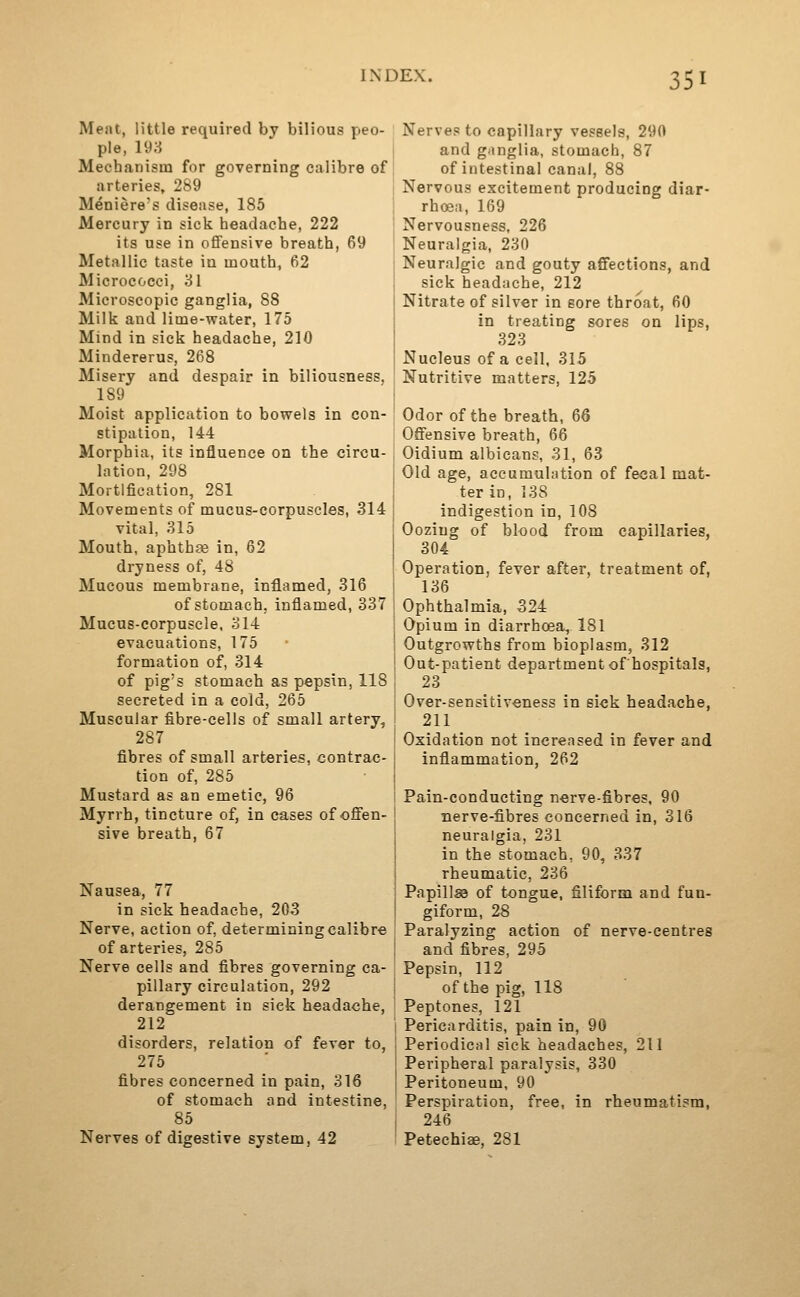 Meat, little required by bilious peo- ple, 198 Mechanism for governing calibre of arteries, 289 Meniere's disease, 185 Mercury in sick headache, 222 its use in oflfensive breath, 69 Metallic taste in mouth, 62 Micrococci, 31 Microscopic ganglia, 88 Milk and lime-water, 175 Mind in sick headache, 210 Mindererus, 268 Misery and despair in biliousness. 189 Moist application to bowels in con- stipation, 144 Morphia, its influence on the circu- lation, 298 Mortification, 281 Movements of mucus-corpuscles, 314 vital, 315 Mouth, aphthae in, 62 dryness of, 48 Mucous membrane, inflamed, 316 of stomach, inflamed, 337 Mucus-corpuscle, 314 evacuations, 175 formation of, 314 of pig's stomach as pepsin, 118 secreted in a cold, 265 Muscular fibre-cells of small artery, 287 fibres of small arteries, contrac- tion of, 285 Mustard as an emetic, 96 Myrrh, tincture of, in cases of offen- sive breath, 67 Nausea, 77 in sick headache, 203 Nerve, action of, determining calibre of arteries, 285 Nerve cells and fibres governing ca- pillary circulation, 292 derangement in sick headache, 212 disorders, relation of fever to, 276 fibres concerned in pain, 316 of stomach and intestine, 85 Nerves of digestive system, 42 Nerves to capillary vessels, 290 and ganglia, stomach, 87 of intestinal canal, 88 Nervous excitement producing diar- rhoea, 169 Nervousness, 226 Neuralgia, 230 Neuralgic and gouty affections, and sick headache, 212 Nitrate of silver in sore throat, 60 in treating sores on lips, 323 Nucleus of a cell, 315 Nutritive matters, 125 Odor of the breath, 66 Offensive breath, 66 Oidium albicans, 31, 63 Old age, accumulation of fecal mat- ter in, 138 indigestion in, 108 Oozing of blood from capillaries, 304 Operation, fever after, treatment of, 136 Ophthalmia, 324 Opium in diarrhoea, 181 Outgrowths from bioplasm, 312 Out-patient departmentof'hospitals, 23 Over-sensitiveness in sick headache, 211 Oxidation not increased in fever and inflammation, 262 Pain-conducting nerve-fibres, 90 nerve-fibres concerned in, 316 neuralgia, 231 in the stomach, 90, 337 rheumatic, 236 Papills3 of tongue, filiform and fun- giform, 28 Paralyzing action of nerve-centres and fibres, 295 Pepsin, 112 of the pig, 118 Peptones, 121 Pericarditis, pain in, 90 Periodical sick headaches, 211 Peripheral paralysis, 330 Peritoneum, 90 Perspiration, free, in rheumatism, 246 Petechias, 281