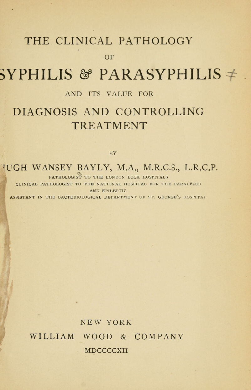 THE CLINICAL PATHOLOGY OF SYPHILIS ^ PARASYPHILIS ^ AND ITS VALUE FOR DIAGNOSIS AND CONTROLLING TREATMENT BY T.UGH WANSEY BAYLY, M.A., M.R.C.S., L.R.C.P. PATHOLOGIS'f TO THE LONDON LOCK HOSPITALS CLINICAL PATHOLOGIST TO THE NATIONAL HOSPITAL FOR THE PARALYZED AND EPILEPTIC ASSISTANT IN THE BACTERIOLOGICAL DEPARTMENT OF ST. GEORGE's HOSPITAL NEW YORK WILLIAM WOOD «& COMPANY MDCCCCXII
