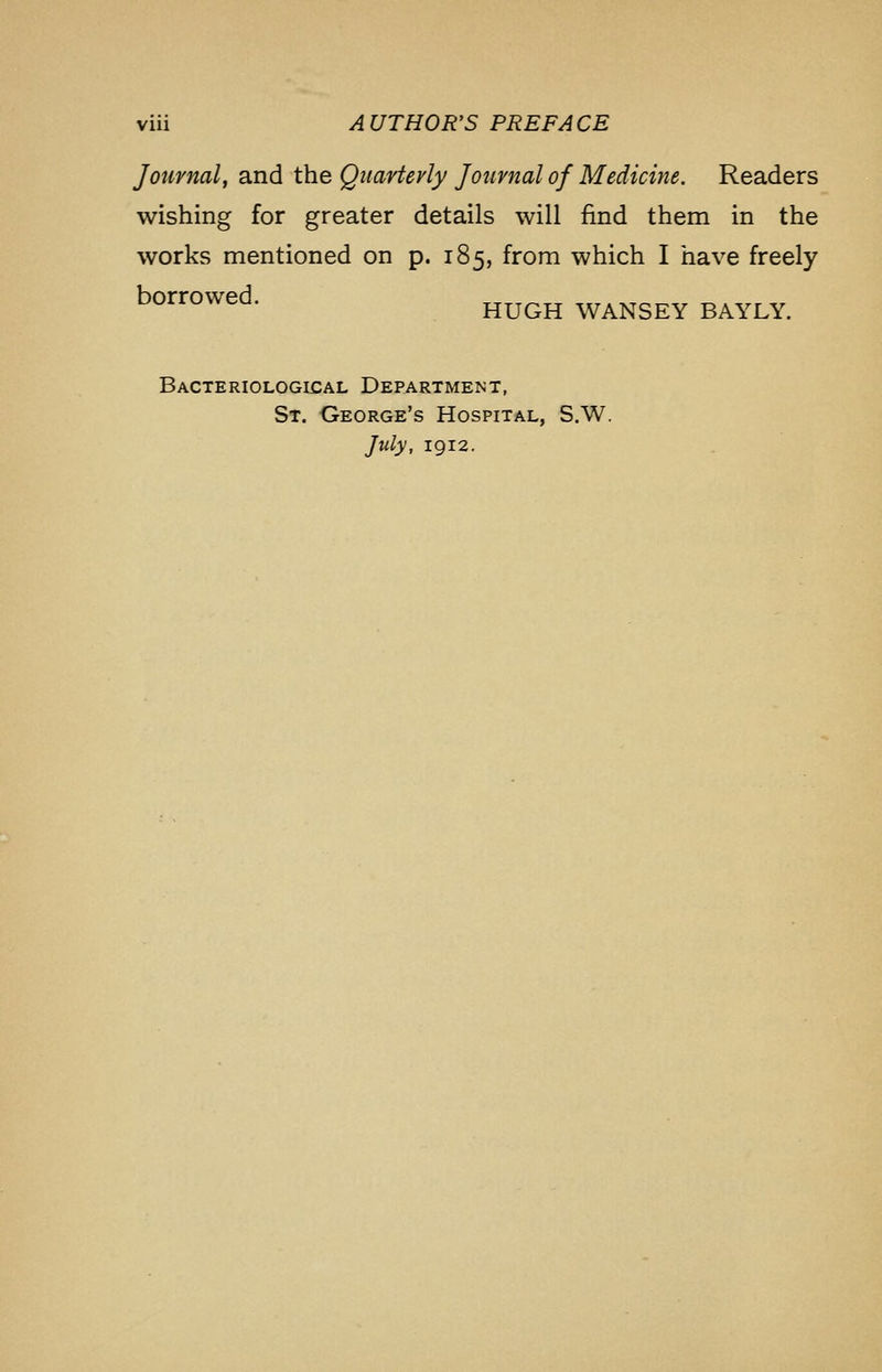 Journal, and the Quarterly Journal of Medicine. Readers wishing for greater details will find them in the works mentioned on p. 185, from which I have freely borrowed. HUGH WANSEY BAYLY. Bacteriological Department, St. George's Hospital, S.W. July, 1912.