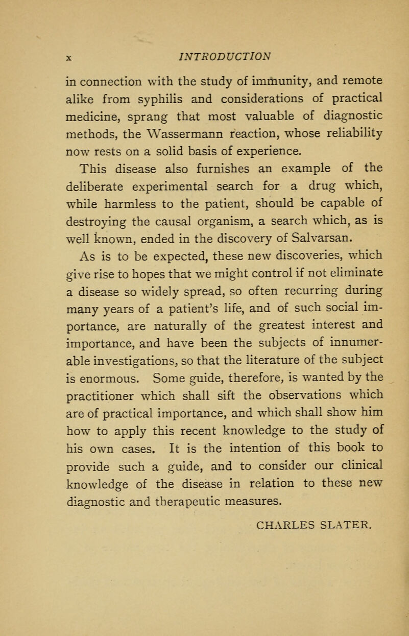 in connection with the study of immunity, and remote alike from syphilis and considerations of practical medicine, sprang that most valuable of diagnostic methods, the Wassermann reaction, whose reliability now rests on a solid basis of experience. This disease also furnishes an example of the deliberate experimental search for a drug which, while harmless to the patient, should be capable of destroying the causal organism, a search which, as is well known, ended in the discovery of Salvarsan. As is to be expected, these new discoveries, which give rise to hopes that we might control if not eliminate a disease so widely spread, so often recurring during many years of a patient's life, and of such social im- portance, are naturally of the greatest interest and importance, and have been the subjects of innumer- able investigations, so that the literature of the subject is enormous. Some guide, therefore, is wanted by the practitioner w^hich shall sift the observations which are of practical importance, and which shall show him how to apply this recent knowledge to the study of his own cases. It is the intention of this book to provide such a guide, and to consider our clinical knowledge of the disease in relation to these new^ diagnostic and therapeutic measures. CHARLES SLATER.