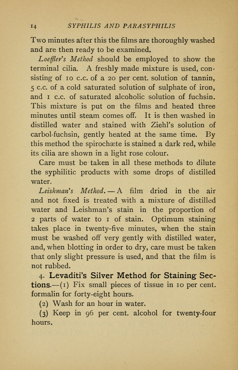 Two minutes after this the films are thoroughly washed and are then ready to be examined. Loeffler's Method should be employed to show the terminal cilia. A freshly made mixture is used, con- sisting of 10 c.c. of a 20 per cent, solution of tannin, 5 c.c. of a cold saturated solution of sulphate of iron, and I c.c. of saturated alcoholic solution of fuchsin. This mixture is put on the films and heated three minutes until steam comes off. It is then washed in distilled water and stained with Ziehl's solution of carbol-fuchsin, gently heated at the same time. By this method the spirochaete is stained a dark red, while its cilia are shown in a light rose colour. Care must be taken in all these methods to dilute the syphilitic products with some drops of distilled water. Leishman's Method. — A film dried in the air and not fixed is treated with a mixture of distilled water and Leishman's stain in the proportion of 2 parts of water to i of stain. Optimum staining takes place in twenty-five minutes, when the stain must be washed off very gently with distilled water, and, when blotting in order to dry, care must be taken that only slight pressure is used, and that the film is not rubbed. 4. Levaditi's Silver Method for Staining Sec- tions.—(i) Fix small pieces of tissue in 10 per cent, formalin for forty-eight hours. (2) Wash for an hour in water. (3) Keep in 96 per cent, alcohol for twenty-four hours.