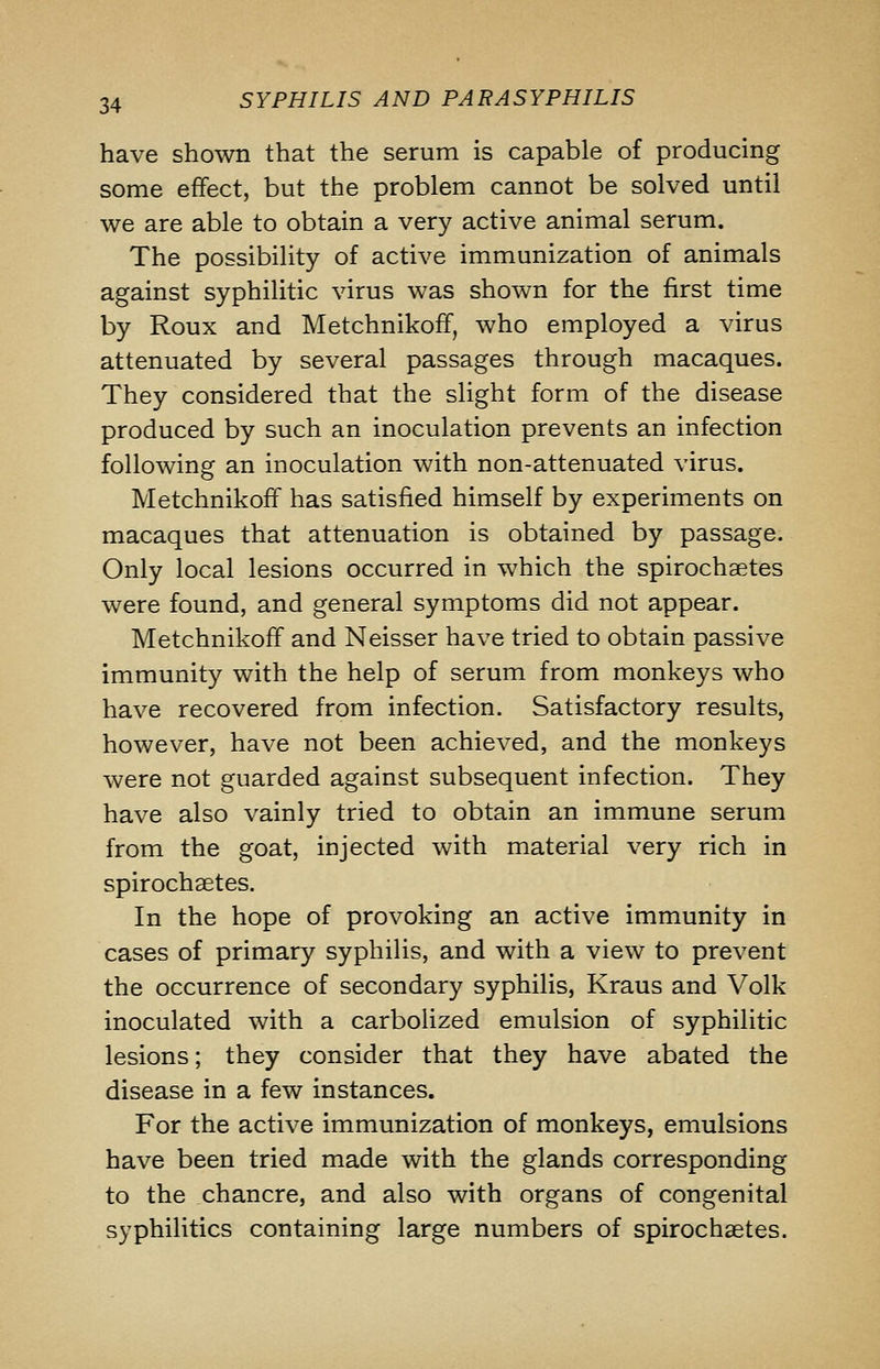 have shown that the serum is capable of producing some effect, but the problem cannot be solved until we are able to obtain a very active animal serum. The possibility of active immunization of animals against syphilitic virus was shown for the first time by Roux and Metchnikoff, who employed a virus attenuated by several passages through macaques. They considered that the slight form of the disease produced by such an inoculation prevents an infection following an inoculation with non-attenuated virus. Metchnikoff has satisfied himself by experiments on macaques that attenuation is obtained by passage. Only local lesions occurred in which the spirochaetes were found, and general symptoms did not appear. Metchnikoff and Neisser have tried to obtain passive immunity with the help of serum from monkeys who have recovered from infection. Satisfactory results, however, have not been achieved, and the monkeys were not guarded against subsequent infection. They have also vainly tried to obtain an immune serum from the goat, injected with material very rich in spirochsetes. In the hope of provoking an active immunity in cases of primary syphilis, and with a view to prevent the occurrence of secondary syphilis, Kraus and Volk inoculated with a carbolized emulsion of syphilitic lesions; they consider that they have abated the disease in a few instances. For the active immunization of monkeys, emulsions have been tried made with the glands corresponding to the chancre, and also with organs of congenital syphilitics containing large numbers of spirochaetes.