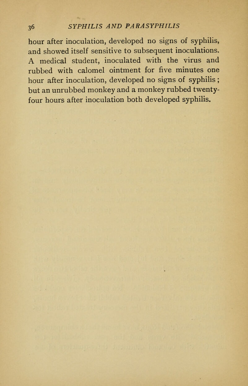 hour after inoculation, developed no signs of syphilis, and showed itself sensitive to subsequent inoculations. A medical student, inoculated with the virus and rubbed with calomel ointment for five minutes one hour after inoculation, developed no signs of syphiHs; but an unrubbed monkey and a monkey rubbed twenty- four hours after inoculation both developed syphilis.