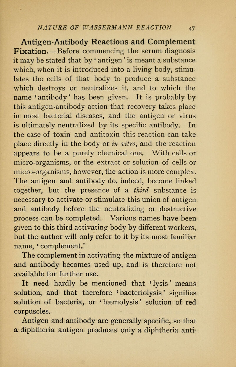 Antigen-Antibody Reactions and Complement Fixation.—Before commencing the serum diagnosis it may be stated that by ' antigen' is meant a substance which, when it is introduced into a living body, stimu- lates the cells of that body to produce a substance which destroys or neutralizes it, and to which the name 'antibody' has been given. It is probably by this antigen-antibody action that recovery takes place in most bacterial diseases, and the antigen or virus is ultimately neutralized by its specific antibody. In the case of toxin and antitoxin this reaction can take place directly in the body or in vitro, and the reaction appears to be a purely chemical one. With cells or micro-organisms, or the extract or solution of cells or micro-organisms, however, the action is more complex. The antigen and antibody do, indeed, become linked together, but the presence of a third substance is necessary to activate or stimulate this union of antigen and antibody before the neutralizing or destructive process can be completed. Various names have been given to this third activating body by different workers, but the author will only refer to it by its most familiar name, * complement.' The complement in activating the mixture of antigen and antibody becomes used up, and is therefore not available for further use. It need hardly be mentioned that ' lysis' means solution, and that therefore * bacteriolysis' signifies solution of bacteria, or * haemolysis' solution of red corpuscles. Antigen and antibody are generally specific, so that a diphtheria antigen produces only a diphtheria anti-