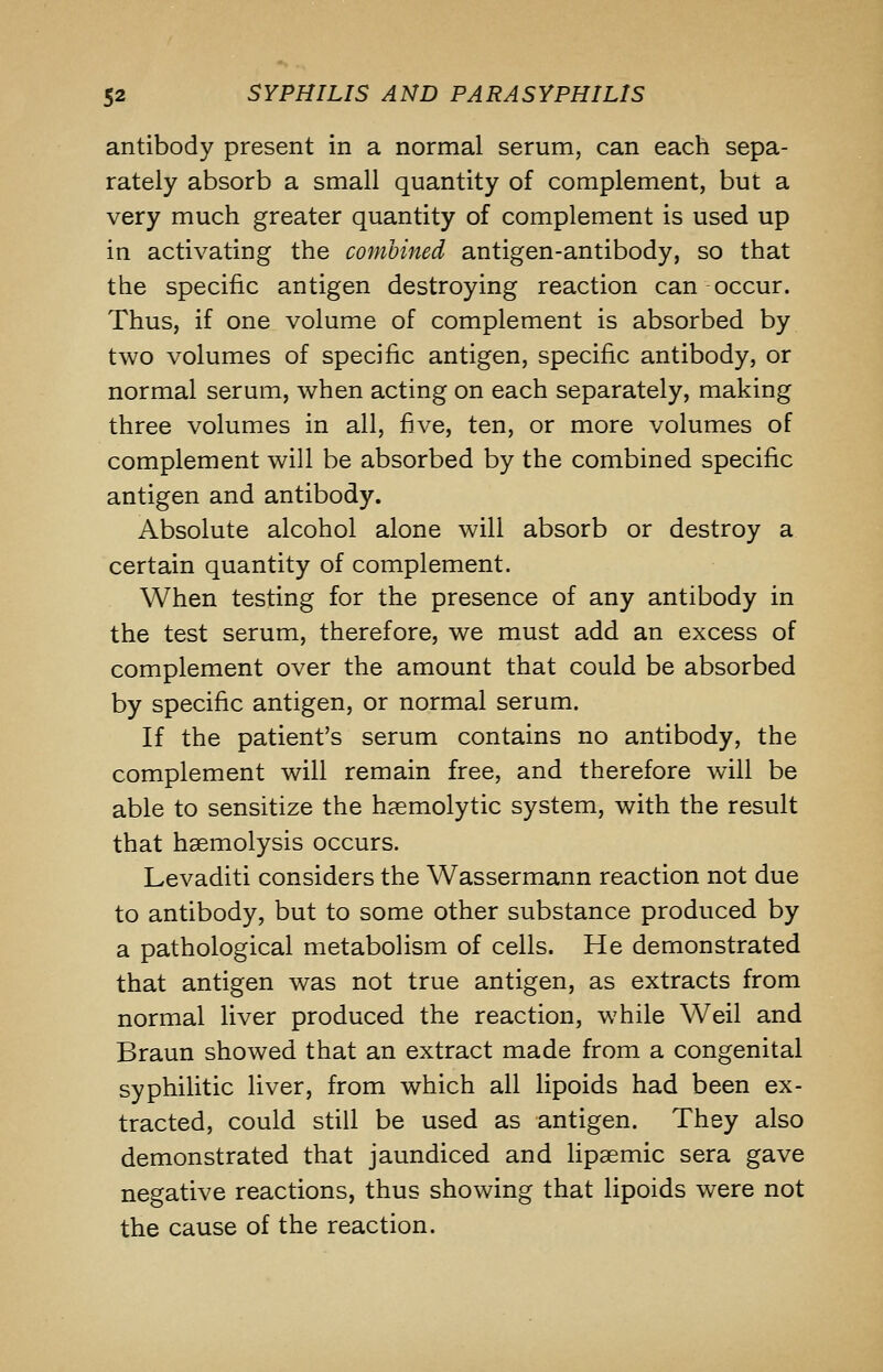antibody present in a normal serum, can each sepa- rately absorb a small quantity of complement, but a very much greater quantity of complement is used up in activating the combined antigen-antibody, so that the specific antigen destroying reaction can occur. Thus, if one volume of complement is absorbed by two volumes of specific antigen, specific antibody, or normal serum, when acting on each separately, making three volumes in all, five, ten, or more volumes of complement will be absorbed by the combined specific antigen and antibody. Absolute alcohol alone will absorb or destroy a certain quantity of complement. When testing for the presence of any antibody in the test serum, therefore, we must add an excess of complement over the amount that could be absorbed by specific antigen, or normal serum. If the patient's serum contains no antibody, the complement will remain free, and therefore will be able to sensitize the h?emolytic system, with the result that haemolysis occurs. Levaditi considers the Wassermann reaction not due to antibody, but to some other substance produced by a pathological metabolism of cells. He demonstrated that antigen was not true antigen, as extracts from normal liver produced the reaction, while Weil and Braun showed that an extract made from a congenital syphilitic liver, from which all lipoids had been ex- tracted, could still be used as antigen. They also demonstrated that jaundiced and lipaemic sera gave negative reactions, thus showing that lipoids were not the cause of the reaction.
