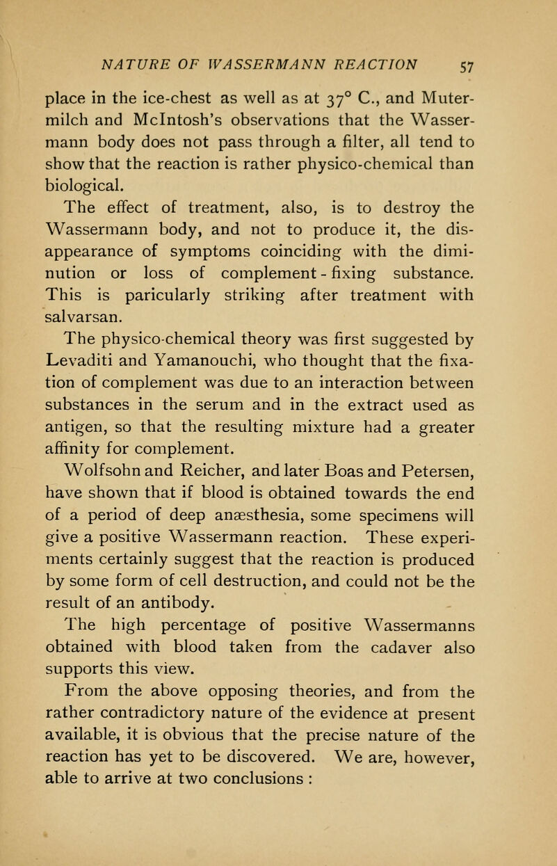 place in the ice-chest as well as at 37° C, and Muter- milch and Mcintosh's observations that the Wasser- mann body does not pass through a filter, all tend to show that the reaction is rather physico-chemical than biological. The effect of treatment, also, is to destroy the Wassermann body, and not to produce it, the dis- appearance of symptoms coinciding with the dimi- nution or loss of complement - fixing substance. This is paricularly striking after treatment with salvarsan. The physico-chemical theory was first suggested by Levaditi and Yamanouchi, who thought that the fixa- tion of complement was due to an interaction between substances in the serum and in the extract used as antigen, so that the resulting mixture had a greater affinity for complement. Wolfsohn and Reicher, and later Boas and Petersen, have shown that if blood is obtained towards the end of a period of deep anaesthesia, some specimens will give a positive Wassermann reaction. These experi- ments certainly suggest that the reaction is produced by some form of cell destruction, and could not be the result of an antibody. The high percentage of positive Wassermanns obtained with blood taken from the cadaver also supports this view. From the above opposing theories, and from the rather contradictory nature of the evidence at present available, it is obvious that the precise nature of the reaction has yet to be discovered. We are, however, able to arrive at two conclusions :