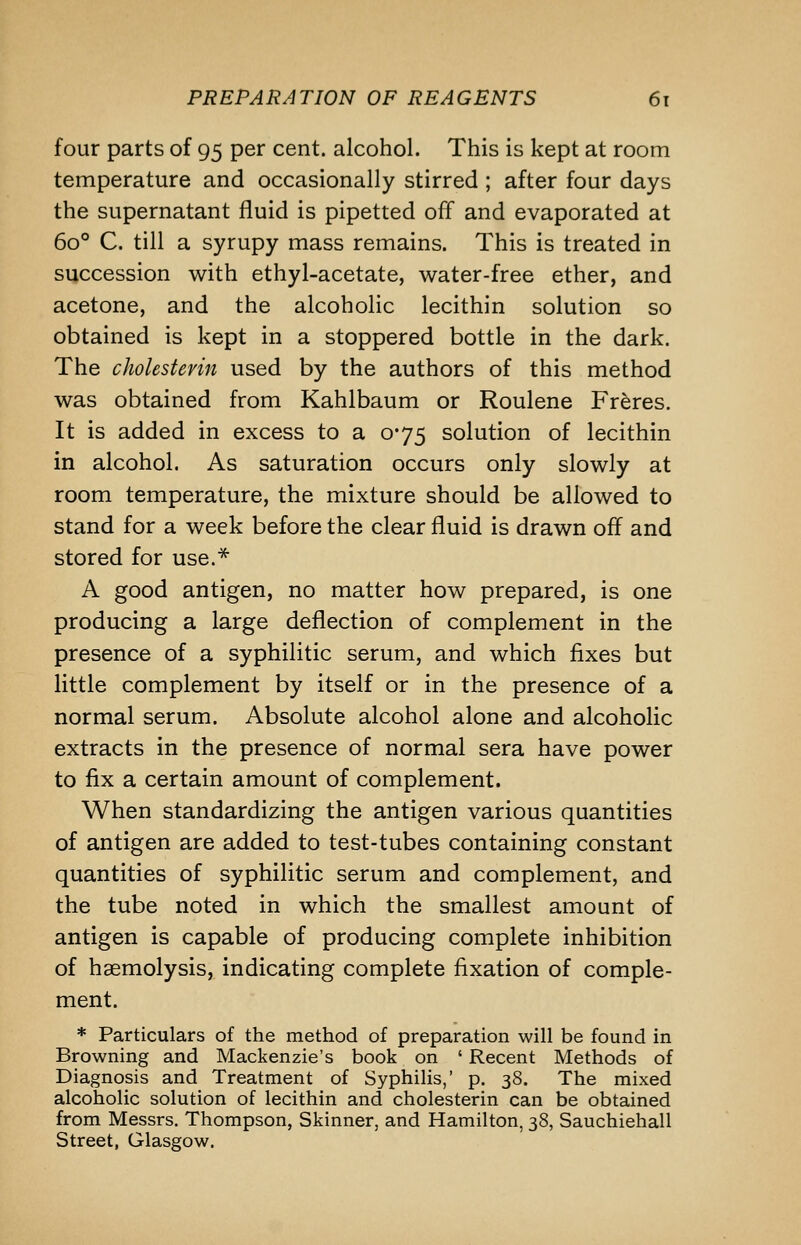 four parts of 95 per cent, alcohol. This is kept at room temperature and occasionally stirred ; after four days the supernatant fluid is pipetted off and evaporated at 60° C. till a syrupy mass remains. This is treated in succession with ethyl-acetate, water-free ether, and acetone, and the alcoholic lecithin solution so obtained is kept in a stoppered bottle in the dark. The cholestevin used by the authors of this method was obtained from Kahlbaum or Roulene Fr^res. It is added in excess to a 075 solution of lecithin in alcohol. As saturation occurs only slowly at room temperature, the mixture should be allowed to stand for a week before the clear fluid is drawn off and stored for use.* A good antigen, no matter how prepared, is one producing a large deflection of complement in the presence of a syphilitic serum, and which fixes but little complement by itself or in the presence of a normal serum. Absolute alcohol alone and alcoholic extracts in the presence of normal sera have power to fix a certain amount of complement. When standardizing the antigen various quantities of antigen are added to test-tubes containing constant quantities of syphilitic serum and complement, and the tube noted in which the smallest amount of antigen is capable of producing complete inhibition of haemolysis, indicating complete fixation of comple- ment. * Particulars of the method of preparation will be found in Browning and Mackenzie's book on ' Recent Methods of Diagnosis and Treatment of Syphilis,' p. 38. The mixed alcoholic solution of lecithin and cholesterin can be obtained from Messrs. Thompson, Skinner, and Hamilton, 38, Sauchiehall Street, Glasgow.