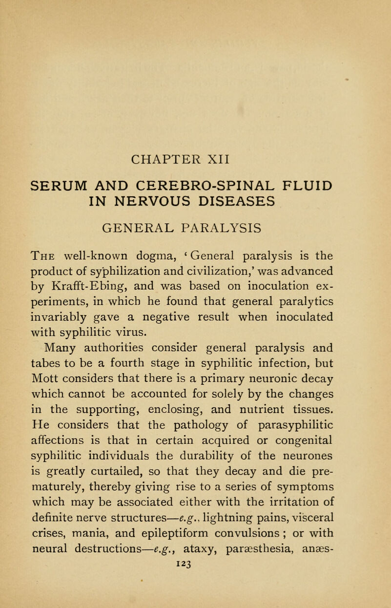 CHAPTER XII SERUM AND CEREBRO-SPINAL FLUID IN NERVOUS DISEASES GENERAL PARALYSIS The well-known dogma, ' General paralysis is the product of syphilization and civilization,' was advanced by Krafft-Ebing, and was based on inoculation ex- periments, in which he found that general paralytics invariably gave a negative result when inoculated with syphilitic virus. Many authorities consider general paralysis and tabes to be a fourth stage in syphilitic infection, but Mott considers that there is a primary neuronic decay which cannot be accounted for solely by the changes in the supporting, enclosing, and nutrient tissues. He considers that the pathology of parasyphilitic affections is that in certain acquired or congenital syphilitic individuals the durability of the neurones is greatly curtailed, so that they decay and die pre- maturely, thereby giving rise to a series of symptoms which may be associated either with the irritation of definite nerve structures—e.g., lightning pains, visceral crises, mania, and epileptiform convulsions ; or with neural destructions—e.g., ataxy, parassthesia, anaes-