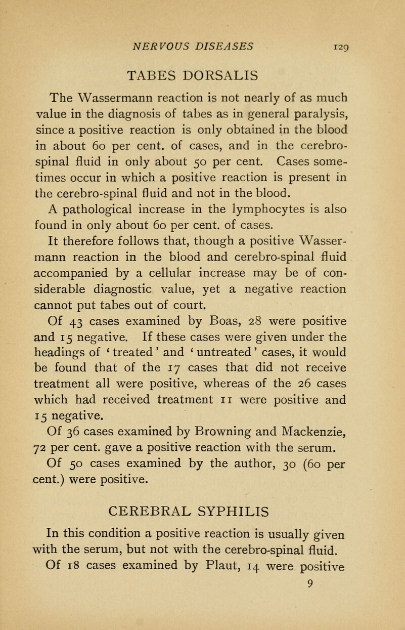 TABES DORSALIS The Wassermann reaction is not nearly of as much value in the diagnosis of tabes as in general paralysis, since a positive reaction is only obtained in the blood in about 60 per cent, of cases, and in the cerebro- spinal fluid in only about 50 per cent. Cases some- times occur in which a positive reaction is present in the cerebro-spinal fluid and not in the blood. A pathological increase in the lymphocytes is also found in only about 60 per cent, of cases. It therefore follows that, though a positive Wasser- mann reaction in the blood and cerebro-spinal fluid accompanied by a cellular increase may be of con- siderable diagnostic value, yet a negative reaction cannot put tabes out of court. Of 43 cases examined by Boas, 28 were positive and 15 negative. If these cases v;ere given under the headings of ' treated ' and ' untreated' cases, it would be found that of the 17 cases that did not receive treatment all were positive, whereas of the 26 cases which had received treatment 11 were positive and 15 negative. Of 36 cases examined by Browning and Mackenzie, 72 per cent, gave a positive reaction with the serum. Of 50 cases examined by the author, 30 (60 per cent.) were positive. CEREBRAL SYPHILIS In this condition a positive reaction is usually given with the serum, but not with the cerebro-spinal fluid. Of 18 cases examined by Plant, 14 were positive 9