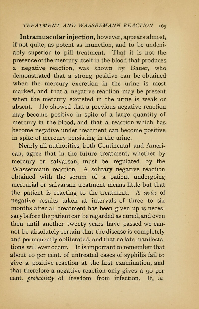 Intramuscular injection, however, appears almost, if not quite, as potent as inunction, and to be undeni- ably superior to pill treatment. That it is not the presence of the mercury itself in the blood that produces a negative reaction, was shown by Bauer, who demonstrated that a strong positive can be obtained when the mercury excretion in the urine is most marked, and that a negative reaction may be present when the mercury excreted in the urine is weak or absent. He showed that a previous negative reaction may become positive in spite of a large quantity of mercury in the blood, and that a reaction which has become negative under treatment can become positive in spite of mercury persisting in the urine. Nearly all authorities, both Continental and Ameri- can, agree that in the future treatment, whether by mercury or salvarsan, must be regulated by the Wassermann reaction. A solitary negative reaction obtained with the serum of a patient undergoing mercurial or salvarsan treatment means little but that the patient is reacting to the treatment. A sevies of negative results taken at intervals of three to six months after ail treatment has been given up is neces- sary before the patient can be regarded as cured, and even then until another twenty years have passed we can- not be absolutely certain that the disease is completely and permanently obliterated, and that no late manifesta- tions will ever occur. It is important to remember that about 10 per cent, of untreated cases of syphilis fail to give a positive reaction at the first examination, and that therefore a negative reaction only gives a 90 per cent, probability of freedom from infection. If, in