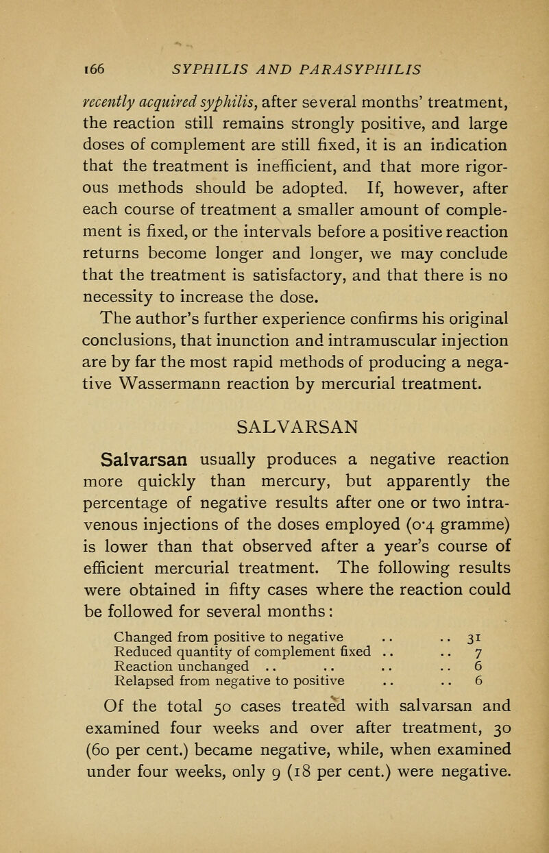 recently acquired syphilis, after several months' treatment, the reaction still remains strongly positive, and large doses of complement are still fixed, it is an indication that the treatment is inefficient, and that more rigor- ous methods should be adopted. If, however, after each course of treatment a smaller amount of comple- ment is fixed, or the intervals before a positive reaction returns become longer and longer, we may conclude that the treatment is satisfactory, and that there is no necessity to increase the dose. The author's further experience confirms his original conclusions, that inunction and intramuscular injection are by far the most rapid methods of producing a nega- tive Wassermann reaction by mercurial treatment. SALVARSAN Salvarsan usually produces a negative reaction more quickly than mercury, but apparently the percentage of negative results after one or two intra- venous injections of the doses employed (0-4 gramme) is lower than that observed after a year's course of efficient mercurial treatment. The following results were obtained in fifty cases where the reaction could be followed for several months : Changed from positive to negative .. • • 31 Reduced quantity of complement fixed .. .. 7 Reaction unchanged .. .. .. .. 6 Relapsed from negative to positive .. .. 6 Of the total 50 cases treated with salvarsan and examined four weeks and over after treatment, 30 (60 per cent.) became negative, while, when examined under four weeks, only 9 (18 per cent.) were negative.