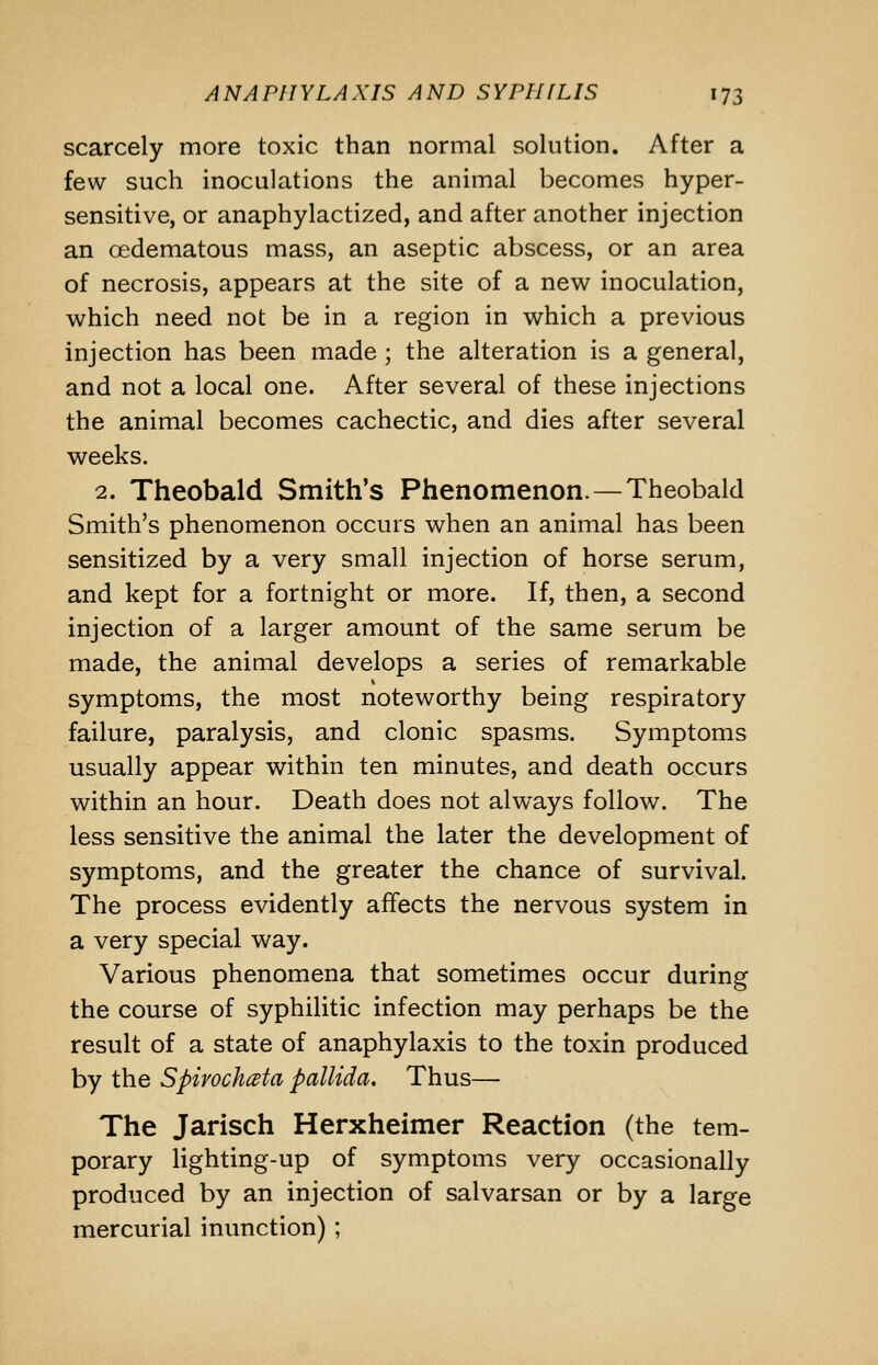 scarcely more toxic than normal solution. After a few such inoculations the animal becomes hyper- sensitive, or anaphylactized, and after another injection an oedematous mass, an aseptic abscess, or an area of necrosis, appears at the site of a new inoculation, which need not be in a region in which a previous injection has been made ; the alteration is a general, and not a local one. After several of these injections the animal becomes cachectic, and dies after several weeks. 2. Theobald Smith's Phenomenon. — Theobald Smith's phenomenon occurs when an animal has been sensitized by a very small injection of horse serum, and kept for a fortnight or more. If, then, a second injection of a larger amount of the same serum be made, the animal develops a series of remarkable symptoms, the most noteworthy being respiratory failure, paralysis, and clonic spasms. Symptoms usually appear within ten minutes, and death occurs within an hour. Death does not always follow. The less sensitive the animal the later the development of symptoms, and the greater the chance of survival. The process evidently affects the nervous system in a very special way. Various phenomena that sometimes occur during the course of syphilitic infection may perhaps be the result of a state of anaphylaxis to the toxin produced by the SpirochcBta pallida. Thus— The Jarisch Herxheimer Reaction (the tem- porary lighting-up of symptoms very occasionally produced by an injection of salvarsan or by a large mercurial inunction) ;
