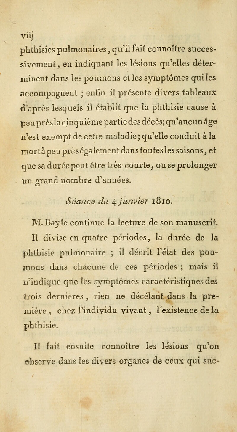 plithisies pulmonaires, qu'il fait connoître succes- sivement , en indiquant les lésions qu'elles déter- ininent dans les poumons elles symptômes qui les accompagnent ; enfin il présente divers tableaux d'après lesquels il établit que la phthisie cause à peu prèsla cinquième partie des décès; qu'aucun âge n'est exempt decette maladie; qu'elle conduit à la raortà peu près également dans toutes les saisons, et que sa durée peut être très-courte, ou se prolonger un grand nombre d'années. Séance du ^janvier 1810. M. Bayle continue la lecture de son manuscrit. Il divise en quatre périodes, la durée de la pbthisie pulmonaire ; il décrit l'état des pou- mons dans chacune de ces périodes ; mais il n'indique que les symptômes caractéristiques des trois dernières, rien ne décelant dans la pre- mière , chez l'individu vivant, Texistence de la phthisie. Il fait ensuite connoître les lésions qu'on observe dans les divers organes de ceux qui suc-