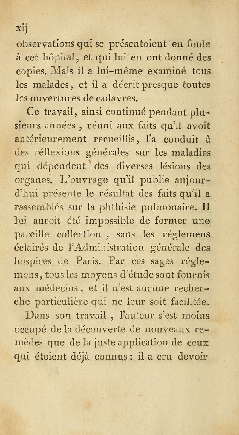 Xlj observations qui se présentoieut en foule à cet hôpital^ et qui lui en ont donné des copies. Mais il a lui-même examiné tous les malades, et il a décrit presque toutes les ouvertures de cadavres. Ce travail, ainsi continué pendant plu-* sieurs années , réuni aux faits qu'il avoit antérieurement recueillis, Fa conduit à des réflexions générales sur les maladies qui dépendent des diverses lésions des organes. L'ouvrage qu'il publie aujour- d'hui présente le résultat des faits qull a rassemblés sur la plitliisie pulmonaire. Il lui auroit été impossible de former une pareille collection , sans les réglemens éclairés de l'Administration générale des hospices de Paris. Par ces sages régle- mens, tous les moyens d'étude sont fournis aux médecins, et il n'est aucune recher- che particulière qui ne leur soit facilitée. Dans son travail , l'auteur s'est moins occupé de la découverte de nouveaux re- mèdes que de la juste application de ceux qui étoient déjà connus : il a cru devoir