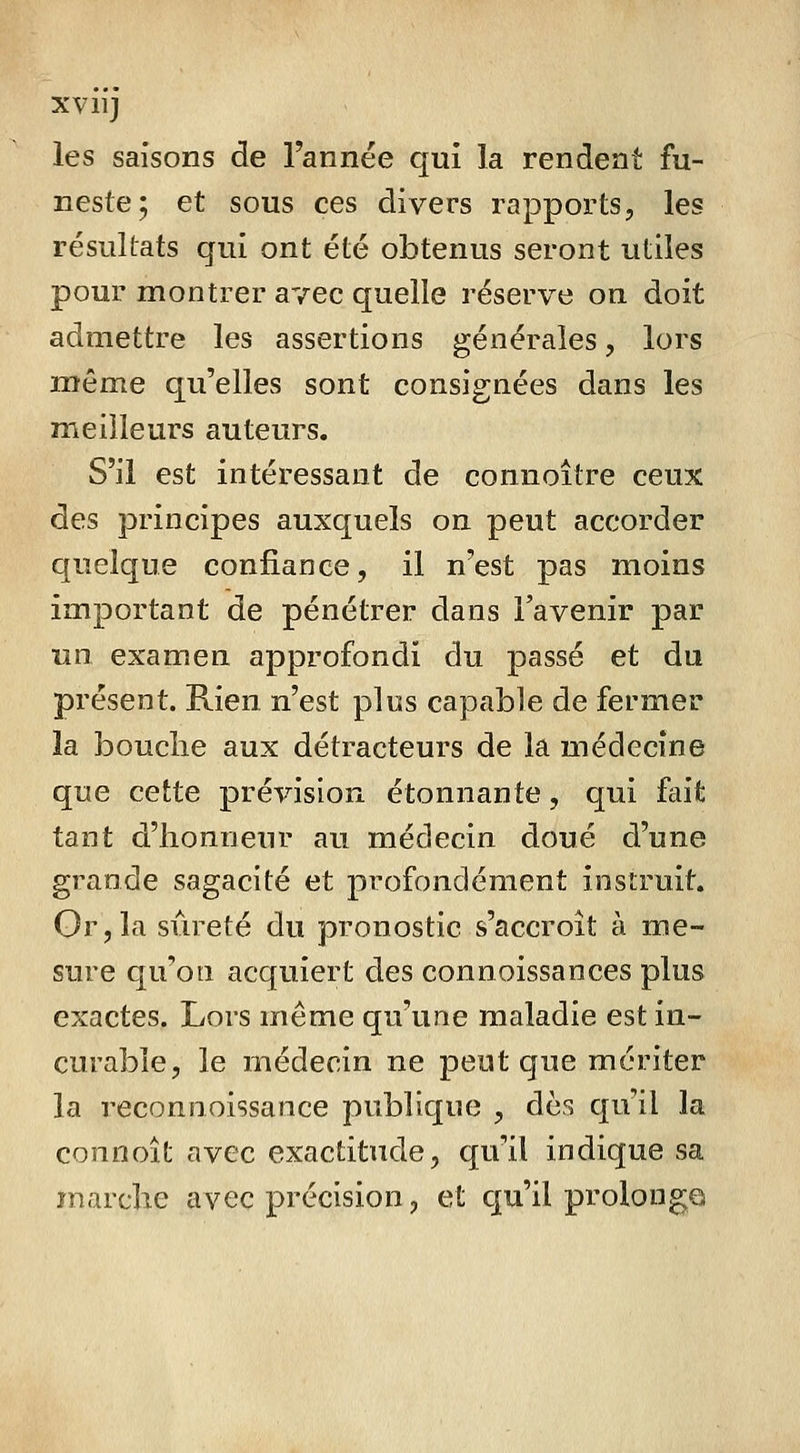 les saisons de l'année qui la rendent fu- neste; et sous ces divers rapports, les résultats qui ont été obtenus seront utiles pour montrer avec quelle réserve on doit admettre les assertions générales, lors même qu'elles sont consignées dans les meilleurs auteurs. S'il est intéressant de connoître ceux des principes auxquels on peut accorder quelque confiance, il n'est pas moins important de pénétrer dans l'avenir par un examen approfondi du passé et du présent. Rien n'est plus capable de fermer la bouche aux détracteurs de la médecine que cette prévision étonnante, qui fait tant d'honneur au médecin doué d'une grande sagacité et profondément instruit. Gr,la sûreté du pronostic s'accroît à me- sure qu'on acquiert des connoissances plus exactes. Lors même qu'une maladie est in- curable, le médecin ne peut que mériter la reconnoissance publique , dès qu'il la connoît avec exactitude, qu'il indique sa marche avec précision, et cju'il prolonge