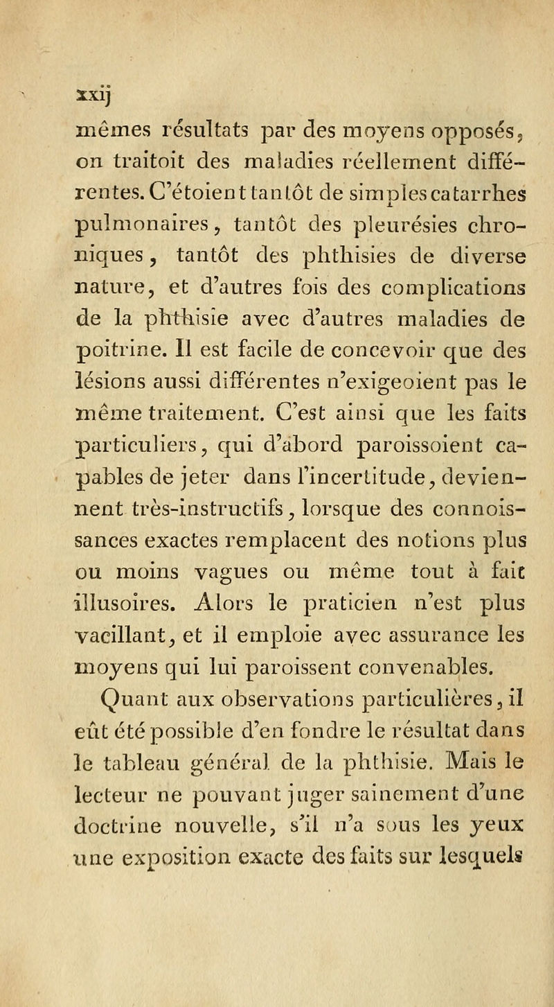 niéines résultats par des moyens opposés5 on traitoit des maiadies réellement diffé- rentes. C'étoient tan lot de simples catarrhes pulmonaires 5 tantôt des pleurésies chro- niques 5 tantôt des phthisies de diverse nature, et d'autres fois des complications de la phthisîe avec d'autres maladies de poitrine. 11 est facile de concevoir que des lésions aussi différentes n'exigeoient pas le même traitement. C'est ainsi que les faits particuliers, qui d'abord paroissoient ca- pables de jeter dans l'incertitude, devien- nent très-instructifs, lorsque des connois- sances exactes remplacent des notions plus ou moins vagues ou même tout à fait illusoires. Alors le praticien n'est plus vacillant, et il emploie avec assurance les moyens qui lui paroissent convenables. Quant aux observations particulières, il eût été possible d'en fondre le résultat dans le tableau général de la phthisie. Mais le lecteur ne pouvant juger sainement d'une doctrine nouvelle, s'il n'a sous les yeux Aine exposition exacte des faits sur lesquels